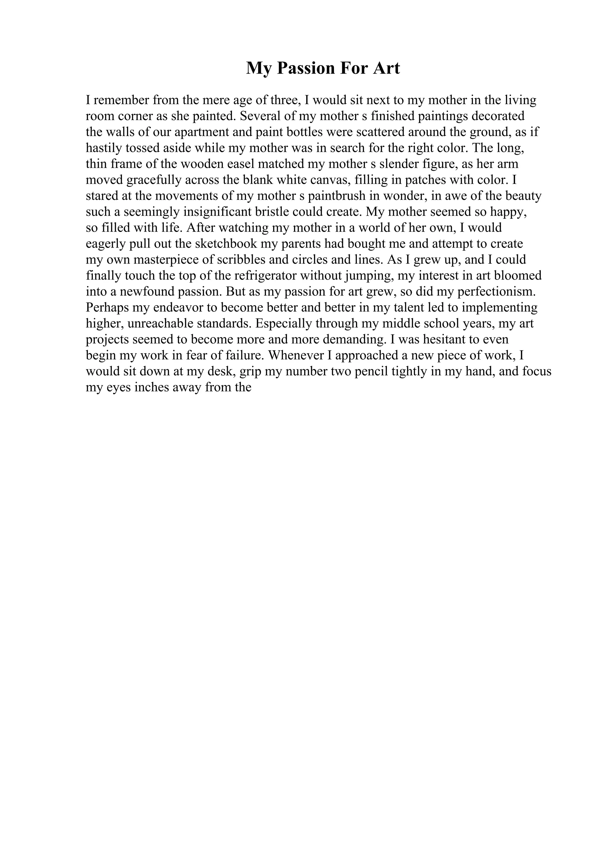 My Passion For Art
I remember from the mere age of three, I would sit next to my mother in the living
room corner as she painted. Several of my mother s finished paintings decorated
the walls of our apartment and paint bottles were scattered around the ground, as if
hastily tossed aside while my mother was in search for the right color. The long,
thin frame of the wooden easel matched my mother s slender figure, as her arm
moved gracefully across the blank white canvas, filling in patches with color. I
stared at the movements of my mother s paintbrush in wonder, in awe of the beauty
such a seemingly insignificant bristle could create. My mother seemed so happy,
so filled with life. After watching my mother in a world of her own, I would
eagerly pull out the sketchbook my parents had bought me and attempt to create
my own masterpiece of scribbles and circles and lines. As I grew up, and I could
finally touch the top of the refrigerator without jumping, my interest in art bloomed
into a newfound passion. But as my passion for art grew, so did my perfectionism.
Perhaps my endeavor to become better and better in my talent led to implementing
higher, unreachable standards. Especially through my middle school years, my art
projects seemed to become more and more demanding. I was hesitant to even
begin my work in fear of failure. Whenever I approached a new piece of work, I
would sit down at my desk, grip my number two pencil tightly in my hand, and focus
my eyes inches away from the
 