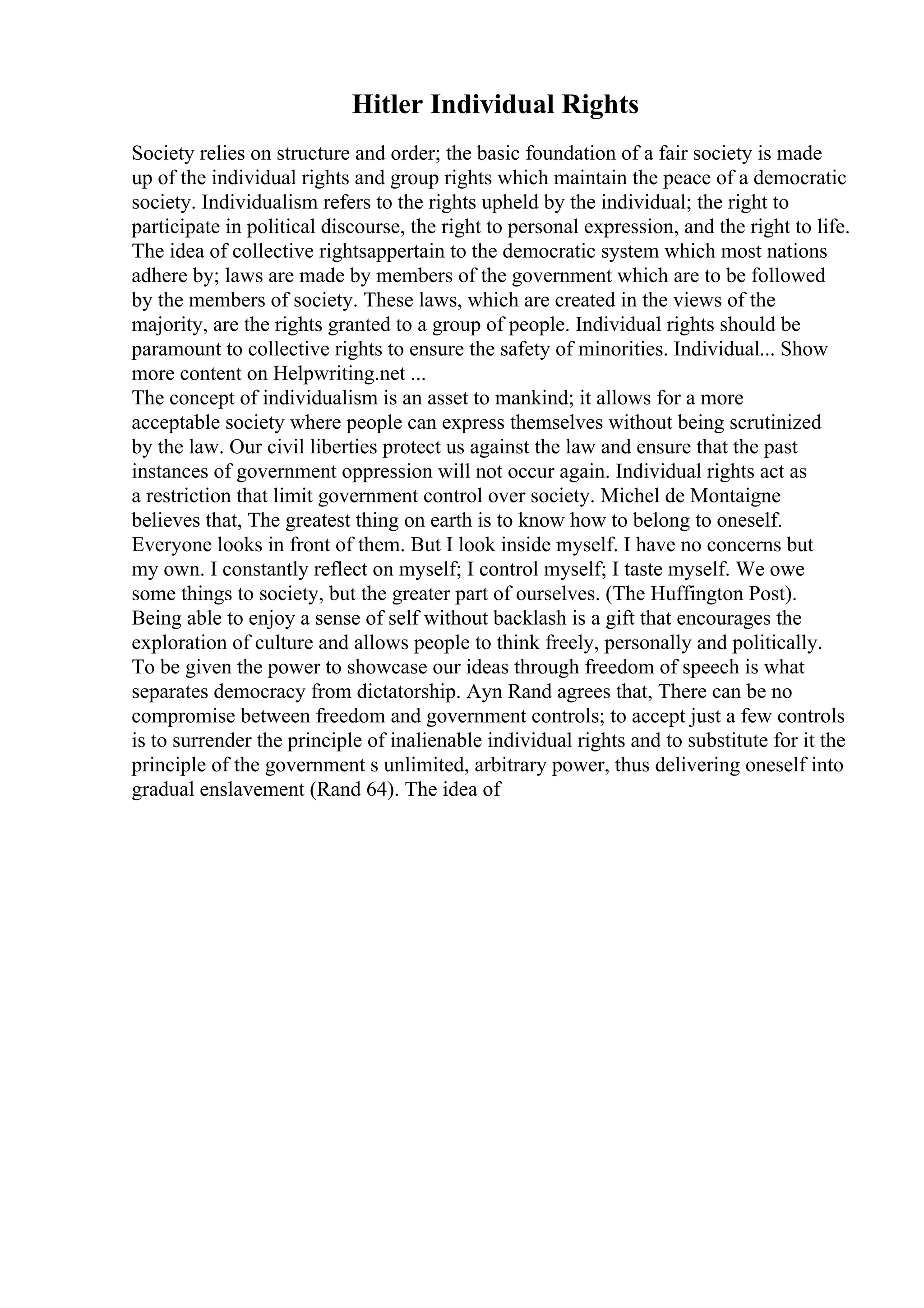 Hitler Individual Rights
Society relies on structure and order; the basic foundation of a fair society is made
up of the individual rights and group rights which maintain the peace of a democratic
society. Individualism refers to the rights upheld by the individual; the right to
participate in political discourse, the right to personal expression, and the right to life.
The idea of collective rightsappertain to the democratic system which most nations
adhere by; laws are made by members of the government which are to be followed
by the members of society. These laws, which are created in the views of the
majority, are the rights granted to a group of people. Individual rights should be
paramount to collective rights to ensure the safety of minorities. Individual... Show
more content on Helpwriting.net ...
The concept of individualism is an asset to mankind; it allows for a more
acceptable society where people can express themselves without being scrutinized
by the law. Our civil liberties protect us against the law and ensure that the past
instances of government oppression will not occur again. Individual rights act as
a restriction that limit government control over society. Michel de Montaigne
believes that, The greatest thing on earth is to know how to belong to oneself.
Everyone looks in front of them. But I look inside myself. I have no concerns but
my own. I constantly reflect on myself; I control myself; I taste myself. We owe
some things to society, but the greater part of ourselves. (The Huffington Post).
Being able to enjoy a sense of self without backlash is a gift that encourages the
exploration of culture and allows people to think freely, personally and politically.
To be given the power to showcase our ideas through freedom of speech is what
separates democracy from dictatorship. Ayn Rand agrees that, There can be no
compromise between freedom and government controls; to accept just a few controls
is to surrender the principle of inalienable individual rights and to substitute for it the
principle of the government s unlimited, arbitrary power, thus delivering oneself into
gradual enslavement (Rand 64). The idea of
 