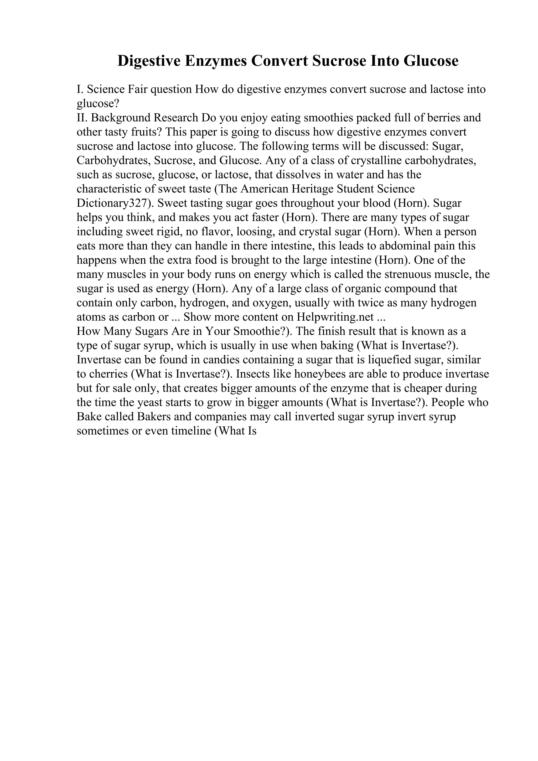 Digestive Enzymes Convert Sucrose Into Glucose
I. Science Fair question How do digestive enzymes convert sucrose and lactose into
glucose?
II. Background Research Do you enjoy eating smoothies packed full of berries and
other tasty fruits? This paper is going to discuss how digestive enzymes convert
sucrose and lactose into glucose. The following terms will be discussed: Sugar,
Carbohydrates, Sucrose, and Glucose. Any of a class of crystalline carbohydrates,
such as sucrose, glucose, or lactose, that dissolves in water and has the
characteristic of sweet taste (The American Heritage Student Science
Dictionary327). Sweet tasting sugar goes throughout your blood (Horn). Sugar
helps you think, and makes you act faster (Horn). There are many types of sugar
including sweet rigid, no flavor, loosing, and crystal sugar (Horn). When a person
eats more than they can handle in there intestine, this leads to abdominal pain this
happens when the extra food is brought to the large intestine (Horn). One of the
many muscles in your body runs on energy which is called the strenuous muscle, the
sugar is used as energy (Horn). Any of a large class of organic compound that
contain only carbon, hydrogen, and oxygen, usually with twice as many hydrogen
atoms as carbon or ... Show more content on Helpwriting.net ...
How Many Sugars Are in Your Smoothie?). The finish result that is known as a
type of sugar syrup, which is usually in use when baking (What is Invertase?).
Invertase can be found in candies containing a sugar that is liquefied sugar, similar
to cherries (What is Invertase?). Insects like honeybees are able to produce invertase
but for sale only, that creates bigger amounts of the enzyme that is cheaper during
the time the yeast starts to grow in bigger amounts (What is Invertase?). People who
Bake called Bakers and companies may call inverted sugar syrup invert syrup
sometimes or even timeline (What Is
 