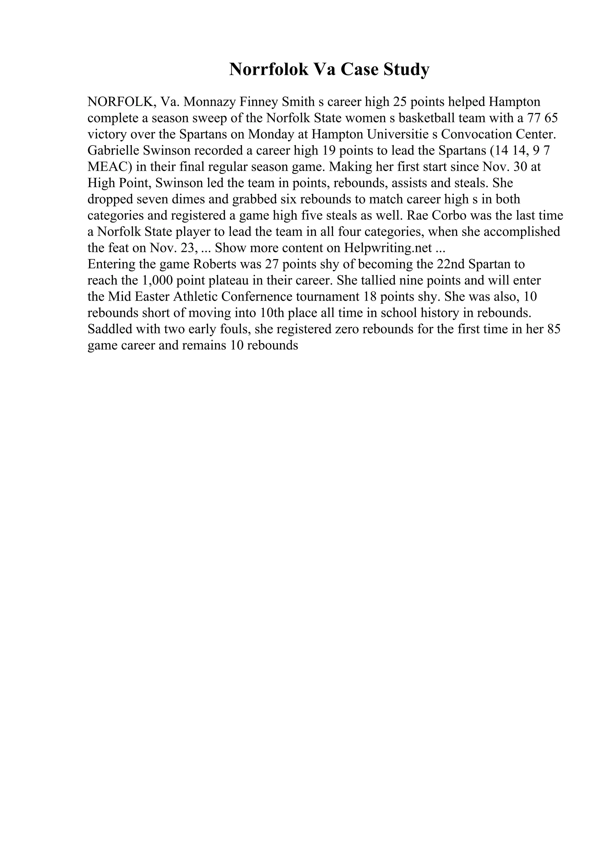 Norrfolok Va Case Study
NORFOLK, Va. Monnazy Finney Smith s career high 25 points helped Hampton
complete a season sweep of the Norfolk State women s basketball team with a 77 65
victory over the Spartans on Monday at Hampton Universitie s Convocation Center.
Gabrielle Swinson recorded a career high 19 points to lead the Spartans (14 14, 9 7
MEAC) in their final regular season game. Making her first start since Nov. 30 at
High Point, Swinson led the team in points, rebounds, assists and steals. She
dropped seven dimes and grabbed six rebounds to match career high s in both
categories and registered a game high five steals as well. Rae Corbo was the last time
a Norfolk State player to lead the team in all four categories, when she accomplished
the feat on Nov. 23, ... Show more content on Helpwriting.net ...
Entering the game Roberts was 27 points shy of becoming the 22nd Spartan to
reach the 1,000 point plateau in their career. She tallied nine points and will enter
the Mid Easter Athletic Confernence tournament 18 points shy. She was also, 10
rebounds short of moving into 10th place all time in school history in rebounds.
Saddled with two early fouls, she registered zero rebounds for the first time in her 85
game career and remains 10 rebounds
 