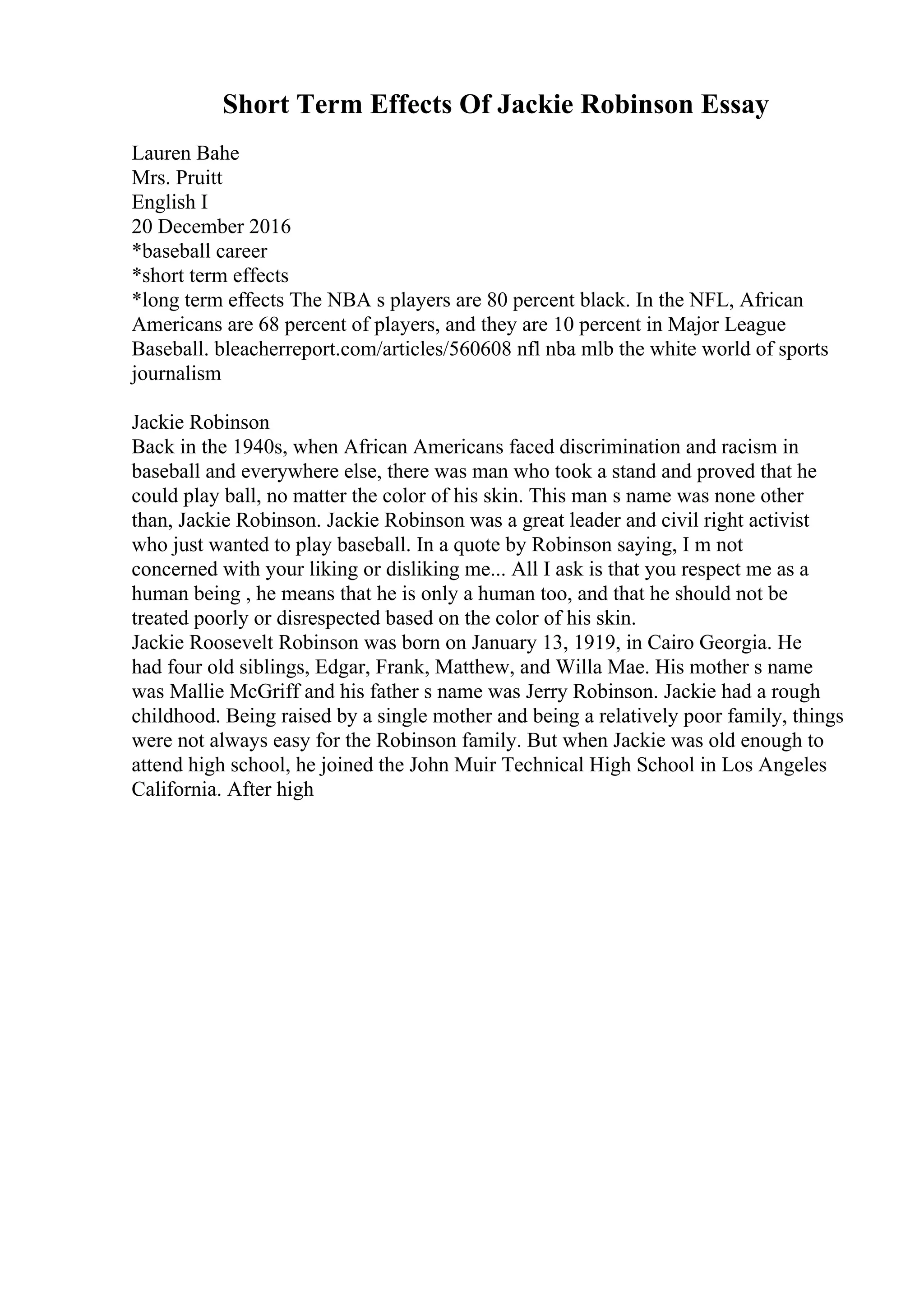 Short Term Effects Of Jackie Robinson Essay
Lauren Bahe
Mrs. Pruitt
English I
20 December 2016
*baseball career
*short term effects
*long term effects The NBA s players are 80 percent black. In the NFL, African
Americans are 68 percent of players, and they are 10 percent in Major League
Baseball. bleacherreport.com/articles/560608 nfl nba mlb the white world of sports
journalism
Jackie Robinson
Back in the 1940s, when African Americans faced discrimination and racism in
baseball and everywhere else, there was man who took a stand and proved that he
could play ball, no matter the color of his skin. This man s name was none other
than, Jackie Robinson. Jackie Robinson was a great leader and civil right activist
who just wanted to play baseball. In a quote by Robinson saying, I m not
concerned with your liking or disliking me... All I ask is that you respect me as a
human being , he means that he is only a human too, and that he should not be
treated poorly or disrespected based on the color of his skin.
Jackie Roosevelt Robinson was born on January 13, 1919, in Cairo Georgia. He
had four old siblings, Edgar, Frank, Matthew, and Willa Mae. His mother s name
was Mallie McGriff and his father s name was Jerry Robinson. Jackie had a rough
childhood. Being raised by a single mother and being a relatively poor family, things
were not always easy for the Robinson family. But when Jackie was old enough to
attend high school, he joined the John Muir Technical High School in Los Angeles
California. After high
 