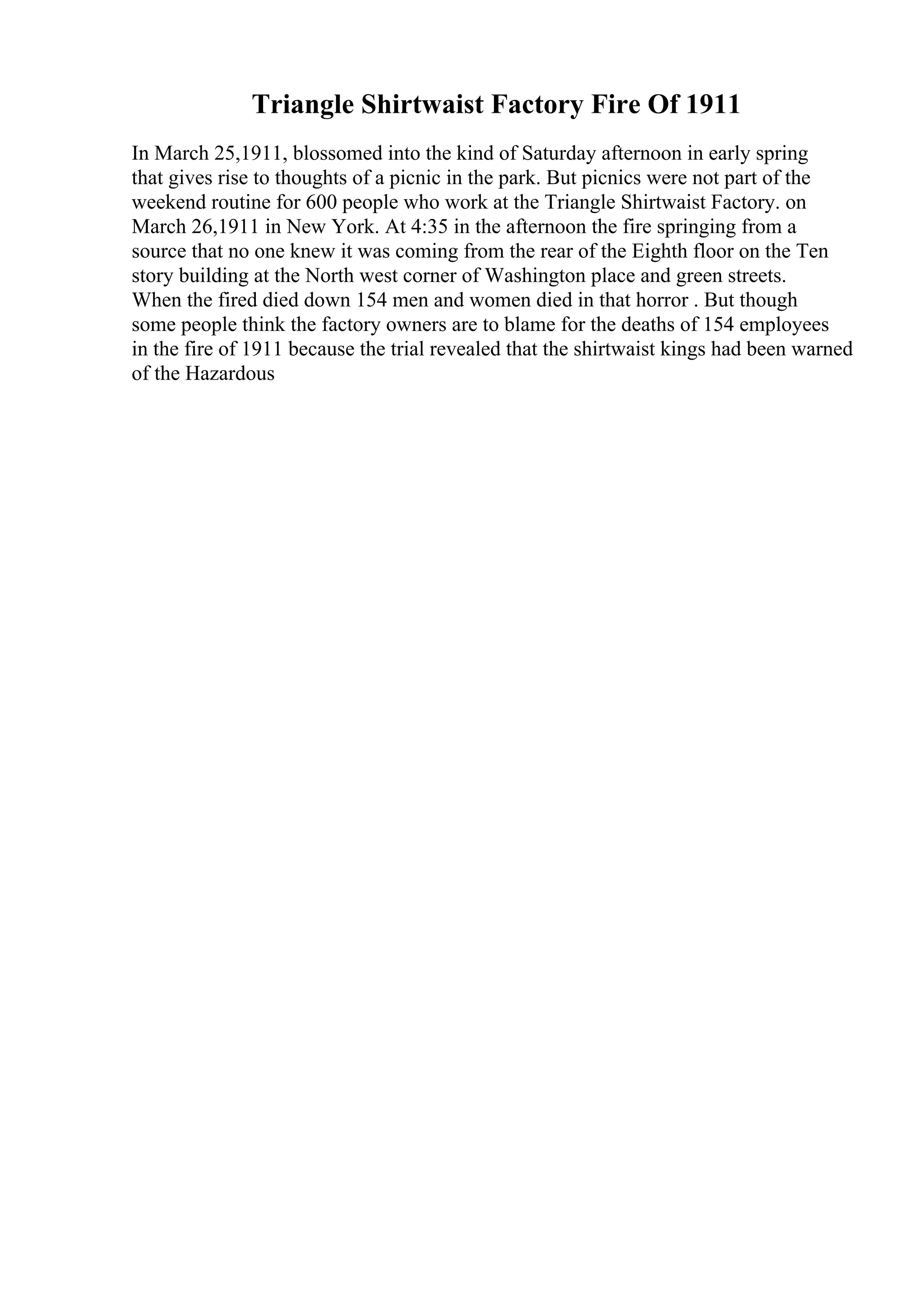 Triangle Shirtwaist Factory Fire Of 1911
In March 25,1911, blossomed into the kind of Saturday afternoon in early spring
that gives rise to thoughts of a picnic in the park. But picnics were not part of the
weekend routine for 600 people who work at the Triangle Shirtwaist Factory. on
March 26,1911 in New York. At 4:35 in the afternoon the fire springing from a
source that no one knew it was coming from the rear of the Eighth floor on the Ten
story building at the North west corner of Washington place and green streets.
When the fired died down 154 men and women died in that horror . But though
some people think the factory owners are to blame for the deaths of 154 employees
in the fire of 1911 because the trial revealed that the shirtwaist kings had been warned
of the Hazardous
 