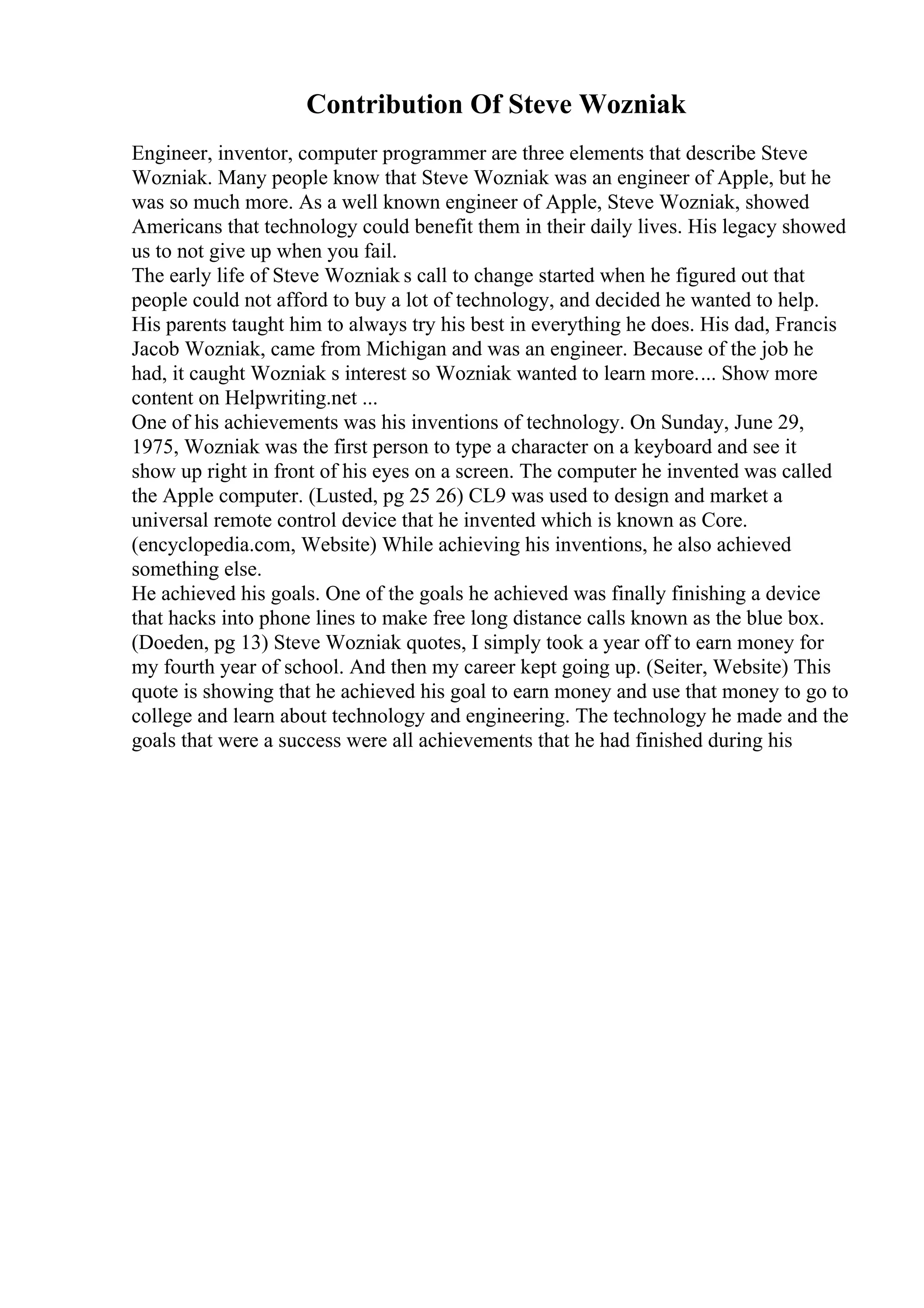 Contribution Of Steve Wozniak
Engineer, inventor, computer programmer are three elements that describe Steve
Wozniak. Many people know that Steve Wozniak was an engineer of Apple, but he
was so much more. As a well known engineer of Apple, Steve Wozniak, showed
Americans that technology could benefit them in their daily lives. His legacy showed
us to not give up when you fail.
The early life of Steve Wozniak s call to change started when he figured out that
people could not afford to buy a lot of technology, and decided he wanted to help.
His parents taught him to always try his best in everything he does. His dad, Francis
Jacob Wozniak, came from Michigan and was an engineer. Because of the job he
had, it caught Wozniak s interest so Wozniak wanted to learn more.... Show more
content on Helpwriting.net ...
One of his achievements was his inventions of technology. On Sunday, June 29,
1975, Wozniak was the first person to type a character on a keyboard and see it
show up right in front of his eyes on a screen. The computer he invented was called
the Apple computer. (Lusted, pg 25 26) CL9 was used to design and market a
universal remote control device that he invented which is known as Core.
(encyclopedia.com, Website) While achieving his inventions, he also achieved
something else.
He achieved his goals. One of the goals he achieved was finally finishing a device
that hacks into phone lines to make free long distance calls known as the blue box.
(Doeden, pg 13) Steve Wozniak quotes, I simply took a year off to earn money for
my fourth year of school. And then my career kept going up. (Seiter, Website) This
quote is showing that he achieved his goal to earn money and use that money to go to
college and learn about technology and engineering. The technology he made and the
goals that were a success were all achievements that he had finished during his
 
