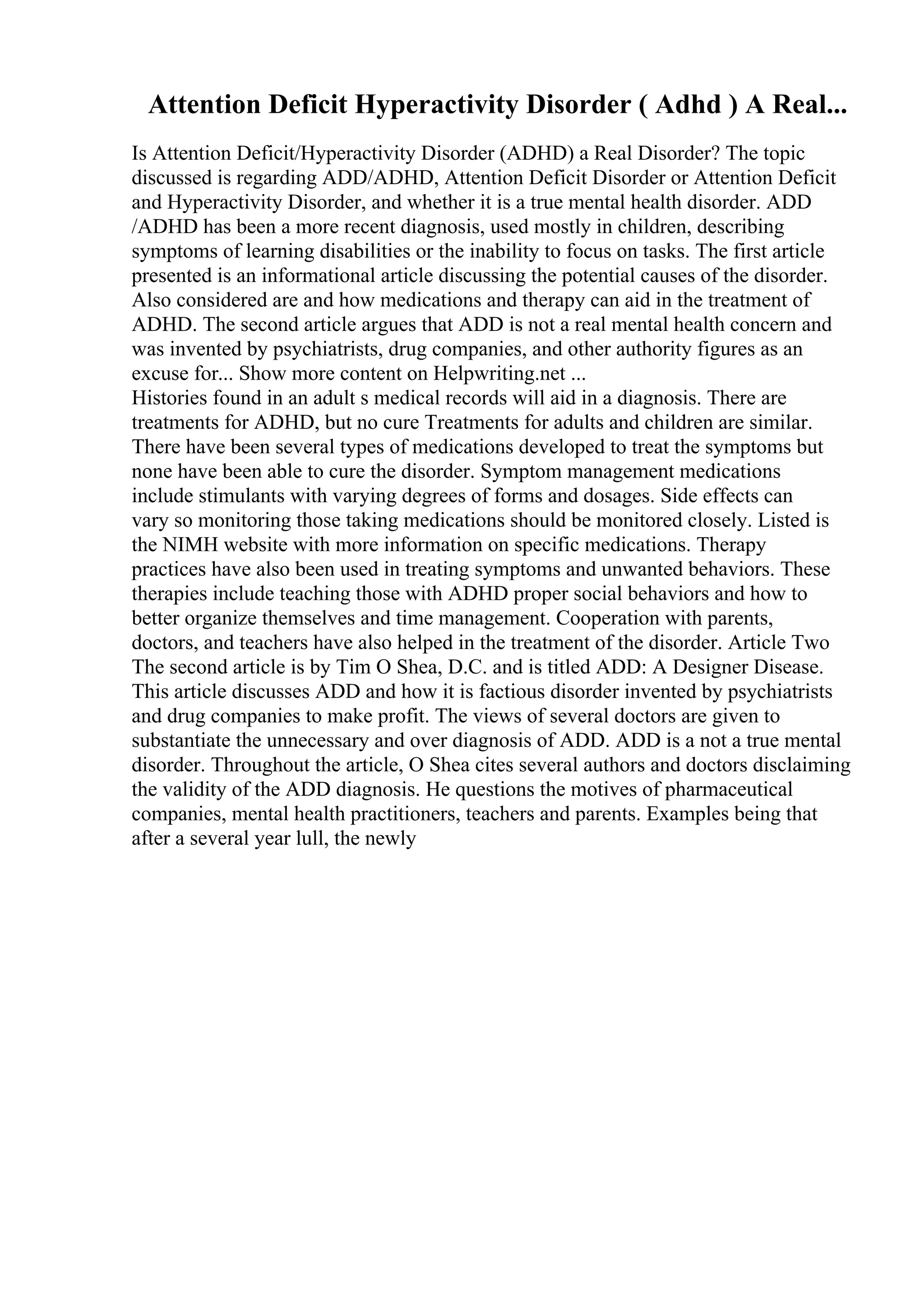 Attention Deficit Hyperactivity Disorder ( Adhd ) A Real...
Is Attention Deficit/Hyperactivity Disorder (ADHD) a Real Disorder? The topic
discussed is regarding ADD/ADHD, Attention Deficit Disorder or Attention Deficit
and Hyperactivity Disorder, and whether it is a true mental health disorder. ADD
/ADHD has been a more recent diagnosis, used mostly in children, describing
symptoms of learning disabilities or the inability to focus on tasks. The first article
presented is an informational article discussing the potential causes of the disorder.
Also considered are and how medications and therapy can aid in the treatment of
ADHD. The second article argues that ADD is not a real mental health concern and
was invented by psychiatrists, drug companies, and other authority figures as an
excuse for... Show more content on Helpwriting.net ...
Histories found in an adult s medical records will aid in a diagnosis. There are
treatments for ADHD, but no cure Treatments for adults and children are similar.
There have been several types of medications developed to treat the symptoms but
none have been able to cure the disorder. Symptom management medications
include stimulants with varying degrees of forms and dosages. Side effects can
vary so monitoring those taking medications should be monitored closely. Listed is
the NIMH website with more information on specific medications. Therapy
practices have also been used in treating symptoms and unwanted behaviors. These
therapies include teaching those with ADHD proper social behaviors and how to
better organize themselves and time management. Cooperation with parents,
doctors, and teachers have also helped in the treatment of the disorder. Article Two
The second article is by Tim O Shea, D.C. and is titled ADD: A Designer Disease.
This article discusses ADD and how it is factious disorder invented by psychiatrists
and drug companies to make profit. The views of several doctors are given to
substantiate the unnecessary and over diagnosis of ADD. ADD is a not a true mental
disorder. Throughout the article, O Shea cites several authors and doctors disclaiming
the validity of the ADD diagnosis. He questions the motives of pharmaceutical
companies, mental health practitioners, teachers and parents. Examples being that
after a several year lull, the newly
 