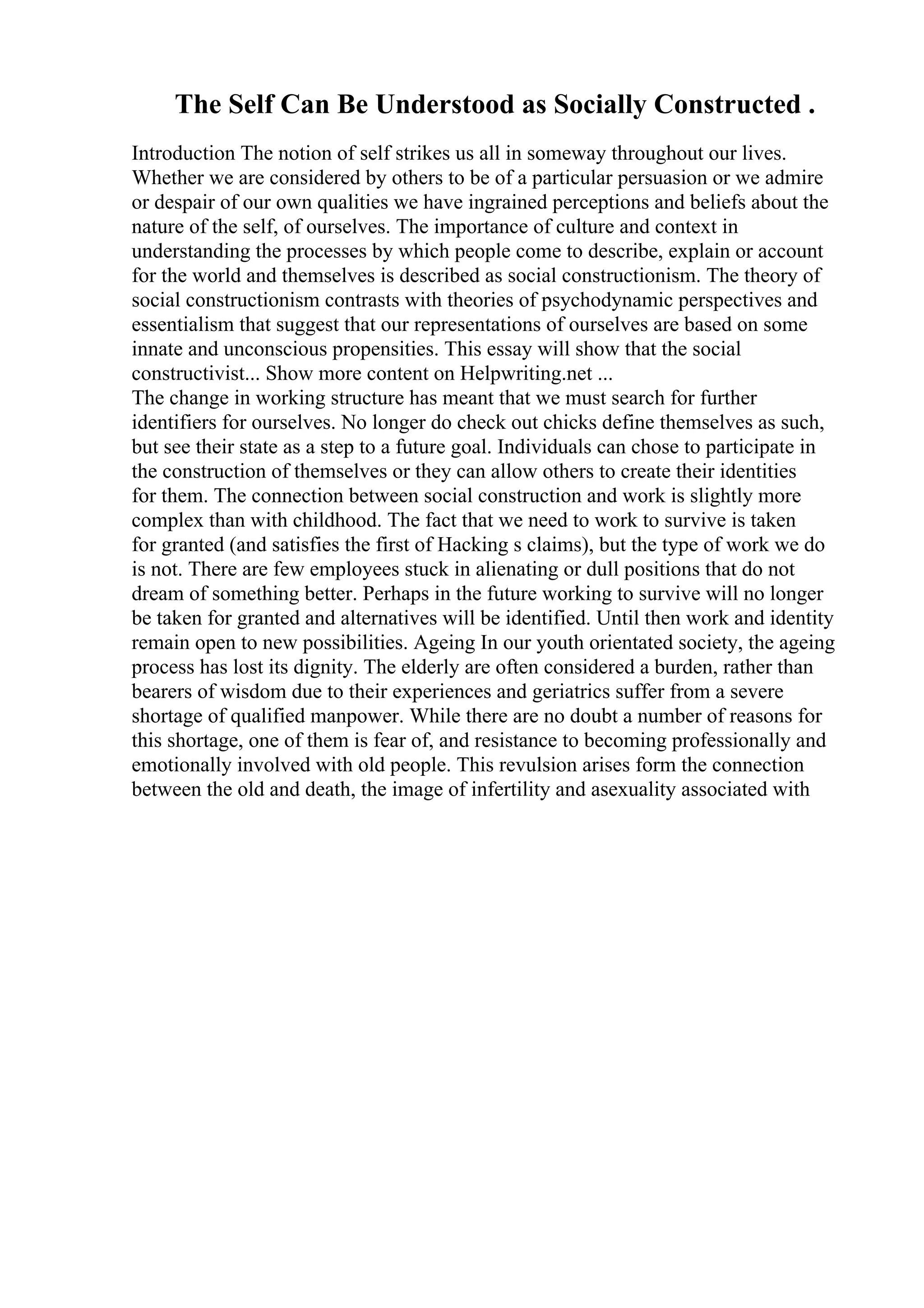 The Self Can Be Understood as Socially Constructed .
Introduction The notion of self strikes us all in someway throughout our lives.
Whether we are considered by others to be of a particular persuasion or we admire
or despair of our own qualities we have ingrained perceptions and beliefs about the
nature of the self, of ourselves. The importance of culture and context in
understanding the processes by which people come to describe, explain or account
for the world and themselves is described as social constructionism. The theory of
social constructionism contrasts with theories of psychodynamic perspectives and
essentialism that suggest that our representations of ourselves are based on some
innate and unconscious propensities. This essay will show that the social
constructivist... Show more content on Helpwriting.net ...
The change in working structure has meant that we must search for further
identifiers for ourselves. No longer do check out chicks define themselves as such,
but see their state as a step to a future goal. Individuals can chose to participate in
the construction of themselves or they can allow others to create their identities
for them. The connection between social construction and work is slightly more
complex than with childhood. The fact that we need to work to survive is taken
for granted (and satisfies the first of Hacking s claims), but the type of work we do
is not. There are few employees stuck in alienating or dull positions that do not
dream of something better. Perhaps in the future working to survive will no longer
be taken for granted and alternatives will be identified. Until then work and identity
remain open to new possibilities. Ageing In our youth orientated society, the ageing
process has lost its dignity. The elderly are often considered a burden, rather than
bearers of wisdom due to their experiences and geriatrics suffer from a severe
shortage of qualified manpower. While there are no doubt a number of reasons for
this shortage, one of them is fear of, and resistance to becoming professionally and
emotionally involved with old people. This revulsion arises form the connection
between the old and death, the image of infertility and asexuality associated with
 