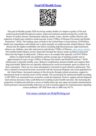 Goal Of Health Essay
The goal of Healthy people 2020 involving cardiac health is to improve quality of life and
cardiovascular health through prevention, improved treatment and decreasing the overall risk
factors of cardiac disease consequently reducing cardiac events, chronic cardiac illnesses and
reduction of death rates related to cardiovascular events ("Office of Disease Prevention and Health
Promotion," 2010). The leading cause of death in the United States is heart disease. $320 billion
health care expenditures and related cost is spent annually on cardiovascular related illnesses. Heart
disease has the highest modifiable risk factors including high blood pressure, high cholesterol,
tobacco use, diabetes, poor diet and exercise and obesity ("Office of Disease...show more content...
Preventable health impacts society financially through the choices made resulting in long term
behaviors that begin in adolescents. Tobacco use is an example that typically cost $193 billion
dollars in related health care problems and the average age of smoking usually start at
approximately18 years of age ("Office of Disease Prevention and Health Promotion," 2010).
Adolescents is typically healthy years. Behavior modification and preventable care impacts their
long term health. Behaviors are typically influenced by social environment, peers at school or in
their community. There are two areas anticipated to increased in need related to adolescents. The
first is related to increased diversity associated with the increased Hispanic and Asian population in
the Untied States. Increased response to this diversity through cultural awareness, support to
educational needs in minority areas will be needed. The second goal for adolescent health according
to HP 2020 is an increased focus on positive youth development. Positive support and development
interventions decreases risky youth behaviors resulting in poor health outcomes. By increasing the
proportion of adolescents that have access to health check ups also opens up trusted communication
which promotes increased healthy behaviors as well as trusted support for communication regarding
serious problems. HP 2020 show that in 2008 only 68.7%
Get more content on HelpWriting.net
 