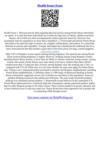Health Issues Essay
Health Issues 1. Physical activity Data regarding physical activity among Puerto Rican individuals
are sparse. It is clear that these individuals have relatively high rates of obesity, diabetes and heart
disease, all of which are often accompanied by relative physical inactivity. However, this
assumption must be regarded as no more than a hypothesis. 2. Overweight and obesity Puerto Rican
diet tends to be relatively high in calories, fat, complex carbohydrates, and sodium. It is somewhat
deficient in calcium and vegetables. Younger individuals have abandoned the traditional diet for a
more Americanized diet that includes a great deal of fast food, pizza, hot dogs, canned spaghetti,
...show more content...
Only 5.8% of Hispanic women report smoking during pregnancy; the reported rate among Puerto
Rican women during pregnancy is higher. However, smoking among young Hispanic women,
including Puerto Rican women, is lower than for White or African–American young women. Among
women who smoke, Puerto Ricans were more likely to be heavy smokers than others (48.6%
smoked more than 1/2 pack per day). Overall, among Hispanic men, the smoking rate is 26%, as
compared with 27% for White men. It is not clear whether the same rates apply for Puerto Rican
men. Tobacco use is disproportionately promoted in minority and Hispanic neighborhoods, including
Puerto Rican neighborhoods. 4. Substance abuse A 1984 study of adolescent drinking in Puerto
Rican communities suggested a lower rate of alcohol use and abuse in this population. However,
problem drinking increased when adolescents left home. The same study found that problem
drinking was substantial among mothers. 5. Responsible sexual behavior In the continental U.S.,
Puerto Rican adolescents have a relatively high rate of pregnancy among unmarried mothers, higher
than for other Hispanic groups or for white women. These women tended to be poorly educated, and
to have limited access to early pre–natal care. Puerto Ricans have been reported to be at greater risk
of contracting AIDS through sexual
Get more content on HelpWriting.net
 