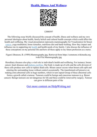 Health, Illness And Wellness
12000597
The following essay briefly discussed the concept of health, illness and wellness and my own
personal ideologies about health, family beliefs and cultural health concepts which could affect the
health and wellbeing. My visual presentation represents mammography for Visualization for breast
cancer, yoga meditation, home remedies, nutritious diet and hand washing. How they impact and
influence me in supporting my health and health needs of my family. I also discuss the influence of
these conceptions on my personal life and how all these apply to my future profession as a nurse.
Figure1.Branson, B. (1989).Mammography.jpg. Retrieved from https://commons.wikimedia.org
/wiki/File:Mammography.jpg
Hereditary diseases also play a vital role in individual's health and wellbeing. For instance; breast
cancer, heart diseases and diabetes mellitus. Our body is made up of cells and the cells division of
these cells produce new cells to replace dead cells. Breast cancer occurs when breast cells split and
entering the surrounding tissue without control occasionally. The transformed cell preserve on
making extra abnormal cells in huge numbers, which in turn repeat Group of these abnormal cells
forms a growth called a tumour. Tumours could be benign and cancerous tumours (e.g. Breast
cancer). Benign tumours are not dangerous for life and these could be removed by surgery. Tumour
can grow in different parts of the
Get more content on HelpWriting.net
 