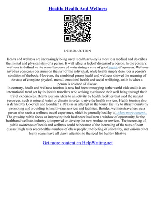 Health: Health And Wellness
INTRODUCTION
Health and wellness are increasingly being used. Health actually is more to a medical and describes
the mental and physical state of a person. It will reflect a lack of disease of a person. In the contrary,
wellness is defined as the overall process of maintaining a state of good health of a person. Wellness
involves conscious decisions on the part of the individual, while health simply describes a person's
condition of the body. However, the combined phrase health and wellness showed the meaning of
the state of complete physical, mental, emotional health and social wellbeing, and it is when a
person is absence of disease.
In contrary, health and wellness tourism is now had been immerging to the world wide and it is an
international trend set by the health travellers who seeking to enhance their well being through their
travel experiences. Health tourism refers to an activity by health facilities that used the natural
resources, such as mineral water or climate in order to give the health services. Health tourism also
is defined by Goodrich and Goodrich (1987) as an attempt on the tourist facility to attract tourists by
promoting and providing its health–care services and facilities. Besides, wellness travellers are a
person who seeks a wellness travel experience, which is generally healthy to...show more content...
The growing public focus on improving their healthcare had been a window of opportunity for the
health and wellness industry to improved or develop the new product or services. The increasing of
public awareness of health and wellness could be because of the increasing of the rates of heart
disease, high rates recorded the numbers of obese people, the feeling of unhealthy, and various other
health scares have all drawn attention to the need for healthy lifestyle
Get more content on HelpWriting.net
 