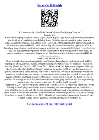 Essay On E-Health
"A Framework for E–health in Smart Cities for Developing Countries."
Introduction
Cities in developing countries such as Lagos, Accra, Kigali, Cape Town, Johannesburg to mention
few in Africa are evolving towards being Smart Cities because of emerging global trend and
technological infrastructures available to them (Ojo et. al., 2014).According to Telecommunication
Development Sector (ITU–D), 2017, the leading telecom and internet data repository, 43% of
household in developing countries have access to the internet compared to 85% in developed country
. They also highlight that 50 persons per 100 inhabitants in developing countries have access to
mobile broadband compared to 98 persons per 100 inhabitants in developed countries (ITU–D,
...show more content...
PROBLEM STATEMENT
Cities in developing countries especially in Africa have been plagued by diseases, such as HIV,
meningitis, Ebola, diarrhea, malaria to mention some few that accounts for the loss of many lives
annually (James and Patricia, 2012, Mars, 2013). Hindermark, 2013 posits that adoption and usage
of e–health and mobile health will greatly cut down the cost of health service delivery, improve
quality and efficiency of the delivery and access to healthcare services in developing countries and
in essence greatly reduce this menace, because research has proven that e–health is now a global
pervasive tool in healthcare delivery system improvement (Scott et. al. 2012). It also provides a
platform for synergy between developed countries and developing countries for knowledge sharing,
research, and other resources and tools for quality health care delivery.
Vincent et. al., 2017 also believes the adoption of e–health as a tool in improving healthcare service
delivery in developing countries but with its attending barriers and opportunities. Studies have
shown that the absence or lack of e–health standards and framework in developing countries is one
of the barriers which also includes but not limited to lack of knowledge, lack of skills and a shortage
of medical personnel (Isabalija et. al., 2012). Developed countries have established frameworks for
e–health in their various countries according to their own needs but the
Get more content on HelpWriting.net
 