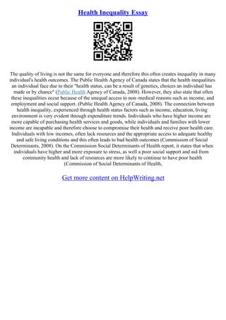 Health Inequality Essay
The quality of living is not the same for everyone and therefore this often creates inequality in many
individual's health outcomes. The Public Health Agency of Canada states that the health inequalities
an individual face due to their "health status, can be a result of genetics, choices an individual has
made or by chance" (Public Health Agency of Canada, 2008). However, they also state that often
these inequalities occur because of the unequal access to non–medical reasons such as income, and
employment and social support. (Public Health Agency of Canada, 2008). The connection between
health inequality, experienced through health status factors such as income, education, living
environment is very evident through expenditure trends. Individuals who have higher income are
more capable of purchasing health services and goods, while individuals and families with lower
income are incapable and therefore choose to compromise their health and receive poor health care.
Individuals with low incomes, often lack resources and the appropriate access to adequate healthy
and safe living conditions and this often leads to bad health outcomes (Commission of Social
Determinants, 2008). On the Commission Social Determinants of Health report, it states that when
individuals have higher and more exposure to stress, as well a poor social support and aid from
community health and lack of resources are more likely to continue to have poor health
(Commission of Social Determinants of Health,
Get more content on HelpWriting.net
 