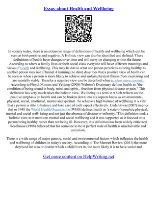 Essay about Health and Wellbeing
In society today, there is an extensive range of definitions of health and wellbeing which can be
seen as both positive and negative. A Holistic view can also be identified and defined. These
definitions of health have changed over time and will carry on changing within the future.
According to where a family lives or their social class everyone will have different meanings and
views of health and wellbeing. This may be due to what one person perceives as being healthy as
another person may not. Channel 4 learning (no date) describes that a positive view of health can
be seen as when a person is more likely to achieve and sustain physical fitness from exercising and
are mentally stable. Therefor a negative view can be described when a...show more content...
According to Floyd, Mimms and Yelding (2008) Webster's Dictionary defines health as "the
condition of being sound in body, mind and spirit... freedom from physical disease or pain." This
definition has very much taken the holistic view. Wellbeing is a term in which reflects on the
positive emphasis on health and can be broken down into six aspects know as environmental,
physical, social, emotional, mental and spiritual. To achieve a high balance of wellbeing it is vital
that a person is able to balance and take care of each aspect effectively. Underdown (2007) implies
that in 1948 the World Health Organization(WHO) defines health as 'a state of complete physical,
mental and social well–being and not just the absence of disease or infirmity.' This definition took a
holistic view as it mentions mental and social wellbeing and it was supported as it focused on a
person being healthy rather than not being ill. However, this definition has been widely criticized.
Seedhouse (1986) believed that for someone to be in perfect state of health is unachievable and
unrealistic.
There is a wide range of major genetic, social and environmental factors which influence the health
and wellbeing of children in today's society. According to The Marmot Review (2011) the more
deprived the area or district which a child lives in, the more likely it is to have social and
Get more content on HelpWriting.net
 