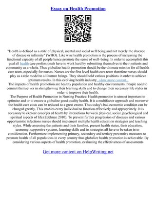 Essay on Health Promotion
"Health is defined as a state of physical, mental and social well being and not merely the absence
of disease or infirmity" (WHO). Like wise health promotion is the process of increasing the
functional capacity of all people hence promote the sense of well–being. In order to accomplish this
goal all health care professionals have to work hard by submitting themselves to their patients and
community as a whole. Thus globalize health promotion should be the ultimate mission for all health
care team, especially for nurses. Nurses are the first level health care team therefore nurses should
play as a role model to all human beings. They should hold various positions in order to achieve
optimum results. In this evolving health industry...show more content...
The impacts of health promotion are healthy population and healthy environments. People need to
commit themselves in strengthening their learning skills and to change their necessary life styles in
order to improve their health.
The Purpose of Health Promotion in Nursing Practice: Health promotion is utmost important to
optimize and or to ensure a globalize good quality health. It is a multifactor approach and moreover
the health care costs can be reduced to a great extent. Thus today's bad economic condition can be
changed greatly. This enables every individual to function effectively and appropriately. It is
necessary to explore concepts of health by interactions between physical, social, psychological and
spiritual aspects of life.(Edelman 2010). To prevent further progression of diseases and various
opportunistic infections nurses should implement multiple health education strategies and teaching
styles. While assessing the patients and their families, present health status, their education,
economy, supportive systems, learning skills and its strategies all have to be taken in to
consideration. Furthermore implementing primary, secondary and tertiary preventive measures to
promote health of all populations in every country thus globalize health promotion is achievable. By
considering various aspects of health promotion, evaluating the effectiveness of assessments
Get more content on HelpWriting.net
 