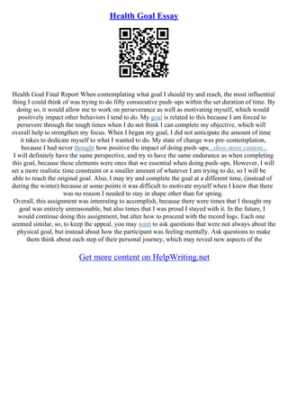 Health Goal Essay
Health Goal Final Report When contemplating what goal I should try and reach, the most influential
thing I could think of was trying to do fifty consecutive push–ups within the set duration of time. By
doing so, it would allow me to work on perseverance as well as motivating myself, which would
positively impact other behaviors I tend to do. My goal is related to this because I am forced to
persevere through the tough times when I do not think I can complete my objective, which will
overall help to strengthen my focus. When I began my goal, I did not anticipate the amount of time
it takes to dedicate myself to what I wanted to do. My state of change was pre–contemplation,
because I had never thought how positive the impact of doing push–ups...show more content...
I will definitely have the same perspective, and try to have the same endurance as when completing
this goal, because these elements were ones that we essential when doing push–ups. However, I will
set a more realistic time constraint or a smaller amount of whatever I am trying to do, so I will be
able to reach the original goal. Also, I may try and complete the goal at a different time, (instead of
during the winter) because at some points it was difficult to motivate myself when I knew that there
was no reason I needed to stay in shape other than for spring.
Overall, this assignment was interesting to accomplish, because there were times that I thought my
goal was entirely unreasonable, but also times that I was proud I stayed with it. In the future, I
would continue doing this assignment, but alter how to proceed with the record logs. Each one
seemed similar, so, to keep the appeal, you may want to ask questions that were not always about the
physical goal, but instead about how the participant was feeling mentally. Ask questions to make
them think about each step of their personal journey, which may reveal new aspects of the
Get more content on HelpWriting.net
 