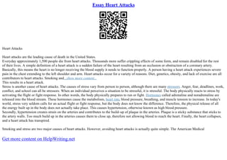Essay Heart Attacks
Heart Attacks
Heart attacks are the leading cause of death in the United States.
Everyday approximately 1,500 people die from heart attacks. Thousands more suffer crippling effects of some form, and remain disabled for the rest
of their lives. A simple definition of a heart attack is a sudden failure of the heart resulting from an occlusion or obstruction of a coronary artery.
Basically, this means the heart is no longer receiving the blood supply it needs to function properly. A person having a heart attack experiences severe
pain in the chest extending to the left shoulder and arm. Heart attacks occur for a variety of reasons. Diet, genetics, obesity, and lack of exercise are all
contributors to heart attacks. Smoking and...show more content...
This results in a heart attack.
Stress is another cause of heart attacks. The causes of stress vary from person to person, although there are many stressors. Anger, fear, deadlines, work,
conflict, and school can all be stressors. When an individual perceives a situation to be stressful, it is stressful. The body physically reacts to stress by
activating the flight or fight response. In other words, the body physically prepares to run or fight. Hormones called adrenaline and noradrenaline are
released into the blood stream. These hormones cause the metabolism, heart rate, blood pressure, breathing, and muscle tension to increase. In today's
world, stress very seldom calls for an actual flight or fight response, but the body does not know the difference. Therefore, the physical release of all
the energy built up in the body does not actually take place. This causes hypertension, otherwise known as high blood pressure.
Secondly, hypertension creates strain on the arteries and contributes to the build–up of plaque in the arteries. Plaque is a sticky substance that sticks to
the artery walls. Too much build up in the arteries causes them to close up, therefore not allowing blood to reach the heart. Finally, the heart collapses,
and a heart attack has transpired.
Smoking and stress are two major causes of heart attacks. However, avoiding heart attacks is actually quite simple. The American Medical
Get more content on HelpWriting.net
 