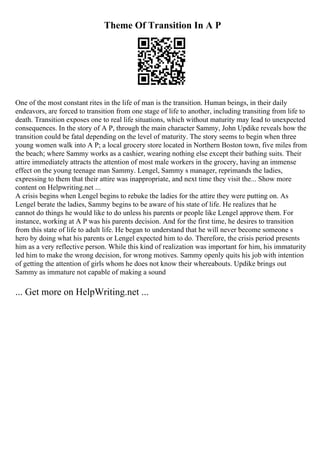 Theme Of Transition In A P
One of the most constant rites in the life of man is the transition. Human beings, in their daily
endeavors, are forced to transition from one stage of life to another, including transiting from life to
death. Transition exposes one to real life situations, which without maturity may lead to unexpected
consequences. In the story of A P, through the main character Sammy, John Updike reveals how the
transition could be fatal depending on the level of maturity. The story seems to begin when three
young women walk into A P; a local grocery store located in Northern Boston town, five miles from
the beach; where Sammy works as a cashier, wearing nothing else except their bathing suits. Their
attire immediately attracts the attention of most male workers in the grocery, having an immense
effect on the young teenage man Sammy. Lengel, Sammy s manager, reprimands the ladies,
expressing to them that their attire was inappropriate, and next time they visit the... Show more
content on Helpwriting.net ...
A crisis begins when Lengel begins to rebuke the ladies for the attire they were putting on. As
Lengel berate the ladies, Sammy begins to be aware of his state of life. He realizes that he
cannot do things he would like to do unless his parents or people like Lengel approve them. For
instance, working at A P was his parents decision. And for the first time, he desires to transition
from this state of life to adult life. He began to understand that he will never become someone s
hero by doing what his parents or Lengel expected him to do. Therefore, the crisis period presents
him as a very reflective person. While this kind of realization was important for him, his immaturity
led him to make the wrong decision, for wrong motives. Sammy openly quits his job with intention
of getting the attention of girls whom he does not know their whereabouts. Updike brings out
Sammy as immature not capable of making a sound
... Get more on HelpWriting.net ...
 