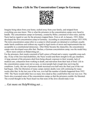 Dachau s Life In The Concentration Camps In Germany
Imagine being taken from your home, rushed away from your family, and stripped from
everything you once knew. This is what the prisoners in the concentration camps were faced to
handle. The concentration camps in Germany, created by Hitler, consisted of strict rules, and the
Nazis had no regard or care for the prisoners trapped there. First or all, in January, 1933, Hitler
developed the first concentration camp in Germany. According to concentration camps 1933 1939,
The term concentration camp refers to a camp in which people are detained or confined, usually
under harsh conditions and without any regard to legal norms of arrest and imprisonment that are
acceptable in a constitutional democracy. After Hitler became the chancellor, the concentration
camps were developed soon after that. Dachau, a German concentration camp, was the model they
... Show more content on Helpwriting.net ...
For the prisoners, their meals consisted of half a piece of bread and a watery vegetable soup each
day. If any of the Jews had disabilities, the Nazis would send them straight to the gas chambers.
A large amount of the prisoners died from being abused, exposure to their wounds, lack of
medical care, exhaustion from working to death, and starvation from their lack of food. Life in
the concentration camps were not so easy, so most people had a tough time surviving the
conditions. Lastly, the rate of prisoners death increased over half once the final year of the war
had begun. After the liberation of many camps started, deaths were still continuing for many
weeks after that. In the last year of the war, over half the number of deaths happened from 1933
1945. The Nazis would rather have as many Jews dead as they could before the war was over. The
Nazis also evacuated some of the concentration camps so that the prisoners couldn t be liberated.
The overall thought in the Nazis head was that none of the Jews should make it out
... Get more on HelpWriting.net ...
 