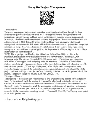 Essay On Project Management
1.Introduction
The modern concept of project management had been introduced in China through Lu Buge
hydroelectric power station project since 1982. Through this modern management method,
numerous of project resource had been saved, and the project planning become more accurate.
Nowadays, it has been used into numerous complex megaprojects. The national stadium is an eye
catching project in 2008 Beijing Olympics portfolio. However, it has several vital project
management issues occurred. This report will analyze the several issue if a project from the project
management perspective, which focus on project objective definition issue and project scope
management issue and draw on past experience for improvement of future projects at the ... Show
more content on Helpwriting.net ...
90 91). The project proposed budget was 500 million dollars (Ren, 2008, p. 185). In the
prediction, the originally predict accommodations was 91,000 visitors, including 10,000
temporary seats. The stadium dominated 258,000 square meters of space and was constructed
with 36 km of unwrapped steel, weighting about 45,000tonnes. The surface of the National
stadium was designed by covering a colossal saddle shaped elliptic steel, with a hanging roof. The
steel structure spend 42,000 ton high quality steel, After July in 2004, the project had been
suddenly stopped by order of the national government, during the construction break the whole
project had been redesigned, and the roof was eventually removed. It took five years to finish this
project. The project closed out on June 2008(Ren, 2008, p. 175).
2.Analysis of Issues
The objective of the stadium can be considered as two levels including national level and project
level. For the national level, the stadium is designed for a landmark building by mixture of
Chinese art and traditional cultures. This is also to increase the recognition and awareness of 2008
Beijing Olympic. For the project level, the construction needs to meet all technical requirements
and all athletes demands. (Ke, 2014, p. 90 91). Also, the objective of such a project should be
aligned with the organization s strategic objective (Rodney, 2010, p. 39). The Chinese government,
as the main sponsor and
... Get more on HelpWriting.net ...
 