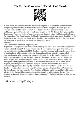 The Terrible Corruption Of The Medieval Church
In other words, the Pardoner preached his sermons on greed as to guilt those who listened into
being more generous with their money so he could satisfy his own greed. Chaucer gave this
excellent example of the terrible corruption of the medieval Church in Canterbury Tales. The
Middle Ages spanned from the fall of the Roman Empire in 476 AD through the beginning of the
Renaissance. This was a period of great hypocrisy and darkness within the Church and its leaders.
The corruption of the Church during the Middle Ages can be studied by exploring the effects of the
Black Plague, the resulting corruption within the church, the unbiblical practices that came about,
and those who recognized the corruption and fought to expose it.
Problems:
The ... Show more content on Helpwriting.net ...
Perpetrators: Throughout history, there have been many popeswho have promoted these unethical
practices. Pope Boniface VIII is one of the most well known corrupted popes. After making his
way up to the position of pope in 1294, Boniface began his tyrannical leadership. He was in favor
of papal authority which was the belief that the pope has ultimate authority over the whole
church and can exercise it unhindered at any time (Bonsor, Roos). He also felt that he was the
supreme authority over not just the church, but over the emperor as well. Boniface abused his
power, waging wars, leading conquests, and collecting riches for himself. He also feuded for
many years with King Philip IV because he believed the church should not be taxed. Dante
Alighieri, an Italian poet, was a personal enemy of Boniface because he believed that the
emperor and pope should share equally distributed power between them. He also condemned
Boniface s participation in simony. Later, Boniface s careless actions resulted in Dante s exile;
therefore, Dante reserved a place for Pope Boniface VIII in the eighth circle of hell in his work
Inferno for his disgraceful acts against him and the church. In addition to the damage Pope
Boniface VIII caused the medieval church, Pope Alexander VI further contributed to the Church s
downfall.
... Get more on HelpWriting.net ...
 