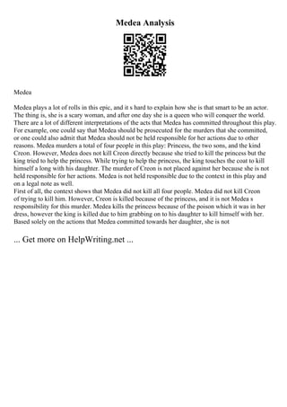 Medea Analysis
Medea
Medea plays a lot of rolls in this epic, and it s hard to explain how she is that smart to be an actor.
The thing is, she is a scary woman, and after one day she is a queen who will conquer the world.
There are a lot of different interpretations of the acts that Medea has committed throughout this play.
For example, one could say that Medea should be prosecuted for the murders that she committed,
or one could also admit that Medea should not be held responsible for her actions due to other
reasons. Medea murders a total of four people in this play: Princess, the two sons, and the kind
Creon. However, Medea does not kill Creon directly because she tried to kill the princess but the
king tried to help the princess. While trying to help the princess, the king touches the coat to kill
himself a long with his daughter. The murder of Creon is not placed against her because she is not
held responsible for her actions. Medea is not held responsible due to the context in this play and
on a legal note as well.
First of all, the context shows that Medea did not kill all four people. Medea did not kill Creon
of trying to kill him. However, Creon is killed because of the princess, and it is not Medea s
responsibility for this murder. Medea kills the princess because of the poison which it was in her
dress, however the king is killed due to him grabbing on to his daughter to kill himself with her.
Based solely on the actions that Medea committed towards her daughter, she is not
... Get more on HelpWriting.net ...
 