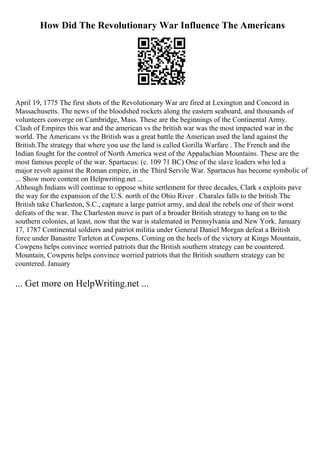 How Did The Revolutionary War Influence The Americans
April 19, 1775 The first shots of the Revolutionary War are fired at Lexington and Concord in
Massachusetts. The news of the bloodshed rockets along the eastern seaboard, and thousands of
volunteers converge on Cambridge, Mass. These are the beginnings of the Continental Army.
Clash of Empires this war and the american vs the british war was the most impacted war in the
world. The Americans vs the British was a great battle the American used the land against the
British.The strategy that where you use the land is called Gorilla Warfare . The French and the
Indian fought for the control of North America west of the Appalachian Mountains. These are the
most famous people of the war. Spartacus: (c. 109 71 BC) One of the slave leaders who led a
major revolt against the Roman empire, in the Third Servile War. Spartacus has become symbolic of
... Show more content on Helpwriting.net ...
Although Indians will continue to oppose white settlement for three decades, Clark s exploits pave
the way for the expansion of the U.S. north of the Ohio River . Charales falls to the british The
British take Charleston, S.C., capture a large patriot army, and deal the rebels one of their worst
defeats of the war. The Charleston move is part of a broader British strategy to hang on to the
southern colonies, at least, now that the war is stalemated in Pennsylvania and New York. January
17, 1787 Continental soldiers and patriot militia under General Daniel Morgan defeat a British
force under Banastre Tarleton at Cowpens. Coming on the heels of the victory at Kings Mountain,
Cowpens helps convince worried patriots that the British southern strategy can be countered.
Mountain, Cowpens helps convince worried patriots that the British southern strategy can be
countered. January
... Get more on HelpWriting.net ...
 