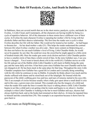 The Role Of Paralysis, Cycles, And Death In Dubliners
In Dubliners, there are several motifs that are in the short stories; paralysis, cycles, and death. In
Eveline, A Little Cloud, and Counterparts, all the characters are having trouble by being in a
cycle of repetitive behavior. All of the characters in these stories have a different view of their
cycles. In Eveline the main character Eveline is repeating her mother s life by living with her
alcoholic father and their abusive relationship. The first time the reader sees a cycle is when
Eveline describes her life with her father: She would not be treated as her mother ... he had begun
to threaten her ... for her dead mother s sake (21). This helps the reader understand the contrast
between life when Eveline s mother was alive and... Show more content on Helpwriting.net ...
He does not believe he can reach Gallaher s level of living. Little Chandler thinks, he would
never be popular: he saw that. He could not sway the crowd but he might appeal to a little circle
of kindred minds (40). Here the reader gets some circle diction and how Little Chandler prefers
to have a smaller circle of fans than a whole crowd of fans. In the story Gallaher says, I see you
haven t changed ... You d want to knock about a bit in the world (41). Gallaher moves on with
his life and got out of the Dublin while Little Chandler is still stuck in Dublin being the same
guy and the same daily activities. It has been years since Gallaher has seen Chandler and he has
not changed at all. He has been stuck in the same place for that long. Throughout the story Little
Chandler complains how Gallaher has a good life in London and is actually doing something
with his life while he continues to stay in Dublin. Eventually he thinks about it too much and his
cheeks suffused with shame and he stood back out of the lamplight. He listened while the
paroxysm of the child s sobbing grew less and less; and tears of remorse started to his eyes (46).
This is an example of circles because usually when a baby gets upset about a small detail it cries
and in this case, a grown man cries instead. This example also has the imagery of a child and
when the reader first reads the lines it sounds like Joyce is talking about a child. Little Chandler
begins to act like a child and is not getting what he wants and begins to cry about it. Another
example is when Little Chandler is walking to the bar to meet Gallaher and says, shyness had
always held him back; and so the books had remained on their shelves. At times he repeated lines
to himself and this consoled him (39). This example is an exposition because it shows how he
goes back to
... Get more on HelpWriting.net ...
 