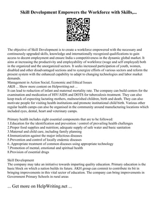 Skill Development Empowers the Workforce with Skills,...
The objective of Skill Development is to create a workforce empowered with the necessary and
continuously upgraded skills, knowledge and internationally recognized qualifications to gain
access to decent employment and ensure India s competitiveness in the dynamic global market. It
aims at increasing the productivity and employability of workforce (wage and self employed) both
in the organized and the unorganized sectors. It seeks increased participation of youth, women,
disabled and other disadvantaged sections and to synergize efforts of various sectors and reform the
present system with the enhanced capability to adapt to changing technologies and labor market
demands.
Management in Action Social, Economic and Ethical Issues
AKH ... Show more content on Helpwriting.net ...
It can lead to reduction of infant and maternal mortality rate. The company can build centers for the
examination and medication of HIV/AIDS and DOTS for tuberculosis treatment. They can also
keep track of expecting lactating mothers, malnourished children, birth and death. They can also
motivate people for visiting health institutions and promote institutional child birth. Various other
regular health camps can also be organised in the community around manufacturing locations which
included eyes, dental, heart and veterinary camps.
Primary health includes eight essential components that are to be followed:
1.Education for the identification and prevention / control of prevailing health challenges
2.Proper food supplies and nutrition; adequate supply of safe water and basic sanitation
3.Maternal and child care, including family planning
4.Immunization against the major infectious diseases
5.Prevention and control of locally endemic diseases
6..Appropriate treatment of common diseases using appropriate technology
7.Promotion of mental, emotional and spiritual health
8.Provision of essential drugs
Skill Development
The company may take an initiative towards imparting quality education. Primary education is the
basic block on which a nation builds its future. AKH group can commit to contribute its bit in
bringing improvements in this vital sector of education. The company can bring improvements in
Government Primary Schools in rural areas
... Get more on HelpWriting.net ...
 
