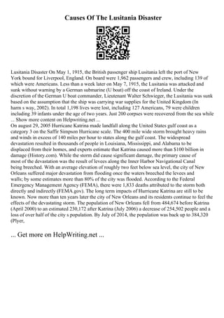 Causes Of The Lusitania Disaster
Lusitania Disaster On May 1, 1915, the British passenger ship Lusitania left the port of New
York bound for Liverpool, England. On board were 1,962 passengers and crew, including 139 of
which were Americans. Less than a week later on May 7, 1915, the Lusitania was attacked and
sunk without warning by a German submarine (U boat) off the coast of Ireland. Under the
discretion of the German U boat commander, Lieutenant Walter Schwieger, the Lusitania was sunk
based on the assumption that the ship was carrying war supplies for the United Kingdom (In
harm s way, 2002). In total 1,198 lives were lost, including 127 Americans, 79 were children
including 39 infants under the age of two years. Just 200 corpses were recovered from the sea while
... Show more content on Helpwriting.net ...
On august 29, 2005 Hurricane Katrina made landfall along the United States gulf coast as a
category 3 on the Saffir Simpson Hurricane scale. The 400 mile wide storm brought heavy rains
and winds in excess of 140 miles per hour to states along the gulf coast. The widespread
devastation resulted in thousands of people in Louisiana, Mississippi, and Alabama to be
displaced from their homes, and experts estimate that Katrina caused more than $100 billion in
damage (History.com). While the storm did cause significant damage, the primary cause of
most of the devastation was the result of levees along the Inner Harbor Navigational Canal
being breeched. With an average elevation of roughly two feet below sea level, the city of New
Orleans suffered major devastation from flooding once the waters breeched the levees and
walls; by some estimates more than 80% of the city was flooded. According to the Federal
Emergency Management Agency (FEMA), there were 1,833 deaths attributed to the storm both
directly and indirectly (FEMA.gov). The long term impacts of Hurricane Katrina are still to be
known. Now more than ten years later the city of New Orleans and its residents continue to feel the
effects of the devastating storm. The population of New Orleans fell from 484,674 before Katrina
(April 2000) to an estimated 230,172 after Katrina (July 2006) a decrease of 254,502 people and a
loss of over half of the city s population. By July of 2014, the population was back up to 384,320
(Plyer,
... Get more on HelpWriting.net ...
 