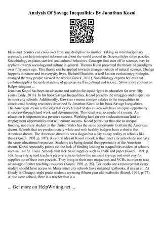 Analysis Of Savage Inequalities By Jonathan Kozol
Ideas and theories can cross over from one discipline to another. Taking an interdisciplinary
approach, can help interpret information about the world around us. Science helps solve puzzles.
Sociobiology explains survival and cultural behaviors. Concepts that start off in science, may be
applied towards sociologyand culture in general. Thomas Kuhn presented the theory of paradigms
over fifty years ago. This theory can be applied towards changes outside of natural science. Change
happens in nature and in everyday lives. Richard Dawkins, a well known evolutionary biologist,
changed the way people viewed the world (Gleick, 2011). Sociobiology experts believe that
evolutionapplies the understanding of genes as well as cultural and social... Show more content on
Helpwriting.net ...
Jonathan Kozol has been an advocate and activist for equal rights in education for over fifty
years (Cody, 2011). In his book Savage Inequalities, Kozol presents the struggles and disparities
in inner city schools. Additionally, Dawkins s meme concept relates to the inequalities in
educational funding resources described by Jonathan Kozol in his book Savage Inequalities.
The American dream is the idea that every United States citizen will have an equal opportunity
at success through hard work and determination. This ideal is an example of a meme. An
education is important in a person s success. Working hard on one s education can lead to
employment opportunities that will ensure success. Kozol points out that due to unequal
funding, not every student in the United States has the same opportunity to attain the American
dream. Schools that are predominately white and with healthy budgets have a shot at the
American dream. The American dream is not a slogan but a day to day reality in schools like
these (Kozol, 1991, p. 197). A central idea of Kozol s book is that inner city schools do not have
the same educational resources. Students are being denied the opportunity at the American
dream. Kozol repeatedly points out the lack of funding leading to inequalities evident at schools
such as East St. Louis. Schools that lack basic supplies such as chalk and paper (Kozol, 1991, p.
30). Inner city school teachers receive salaries below the national average and must pay for
supplies out of their own pockets. They bring in their own magazines and VCRs in order to take
advantage of other teaching resources (Kozol, 1991, p. 35). Textbooks are a resource that every
student should have access to. Many inner city schools have outdated textbooks, if any at all. At
Goudy in Chicago, eight grade students are using fifteen year old textbooks (Kozol, 1991, p. 77).
At the same school, there is a teacher that is a
... Get more on HelpWriting.net ...
 