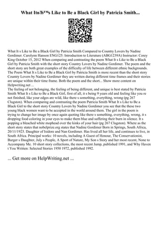 What ItвЂ™s Like to Be a Black Girl by Patricia Smith...
What It s Like to Be a Black Girl by Patricia Smith Compared to Country Lovers by Nadine
Gordimer. Carolynn Hanson ENG125: Introduction to Literature (ABG1239A) Instructor: Corey
King October 15, 2012 When comparing and contrasting the poem What It s Like to Be a Black
Girl by Patricia Smith with the short story Country Lovers by Nadine Gordimer. The poem and the
short story are both great examples of the difficulty of life between different ethnic backgrounds.
The Poem What It s Like to Be a Black Girl by Patricia Smith is more recent than the short story
Country Lovers by Nadine Gordimer they are written during different time frames and their stories
are unique within their time frame. Both the poem and the short... Show more content on
Helpwriting.net ...
The feeling of not belonging, the feeling of being different, and unique is best stated by Patricia
Smith What It s Like to Be a Black Girl, first of all, it s being 9 years old and feeling like you re
not finished, like your edges are wild, like there s something, everything, wrong (pg 267
Clugston). When comparing and contrasting the poem Patricia Smith What It s Like to Be a
Black Girl to the short story Country Lovers by Nadine Gordimer you see that the these two
young black women want to be accepted in the world around them. The girl in the poem is
trying to change her image by once again quoting like there s something, everything, wrong, it s
dropping food coloring in your eyes to make them blue and suffering their burn in silence. It s
popping a bleached white mophead over the kinks of your hair (pg 267 Clugston). Where as the
short story states that nobelprize.org states that Nadine Gordimer Born in Springs, South Africa,
20/11/1923. Daughter of Isidore and Nan Gordimer. Has lived all her life, and continues to live, in
South Africa. Principal works: 10 novels, including A Guest of Honour, The Conservationist,
Burger s Daughter, July s People, A Sport of Nature, My Son s Story and her most recent, None to
Accompany Me. 10 short story collections, the most recent Jump, published 1991, and Why Haven
t You Written: Selected Stories 1950 1972, published 1992.
... Get more on HelpWriting.net ...
 