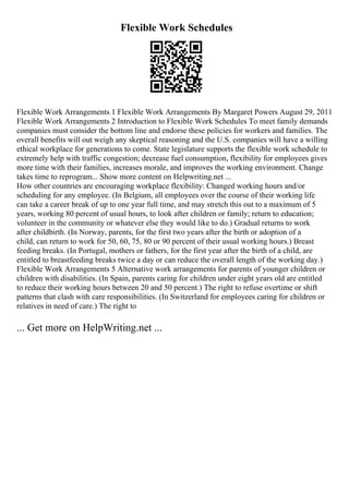 Flexible Work Schedules
Flexible Work Arrangements 1 Flexible Work Arrangements By Margaret Powers August 29, 2011
Flexible Work Arrangements 2 Introduction to Flexible Work Schedules To meet family demands
companies must consider the bottom line and endorse these policies for workers and families. The
overall benefits will out weigh any skeptical reasoning and the U.S. companies will have a willing
ethical workplace for generations to come. State legislature supports the flexible work schedule to
extremely help with traffic congestion; decrease fuel consumption, flexibility for employees gives
more time with their families, increases morale, and improves the working environment. Change
takes time to reprogram... Show more content on Helpwriting.net ...
How other countries are encouraging workplace flexibility: Changed working hours and/or
scheduling for any employee. (In Belgium, all employees over the course of their working life
can take a career break of up to one year full time, and may stretch this out to a maximum of 5
years, working 80 percent of usual hours, to look after children or family; return to education;
volunteer in the community or whatever else they would like to do.) Gradual returns to work
after childbirth. (In Norway, parents, for the first two years after the birth or adoption of a
child, can return to work for 50, 60, 75, 80 or 90 percent of their usual working hours.) Breast
feeding breaks. (In Portugal, mothers or fathers, for the first year after the birth of a child, are
entitled to breastfeeding breaks twice a day or can reduce the overall length of the working day.)
Flexible Work Arrangements 5 Alternative work arrangements for parents of younger children or
children with disabilities. (In Spain, parents caring for children under eight years old are entitled
to reduce their working hours between 20 and 50 percent.) The right to refuse overtime or shift
patterns that clash with care responsibilities. (In Switzerland for employees caring for children or
relatives in need of care.) The right to
... Get more on HelpWriting.net ...
 
