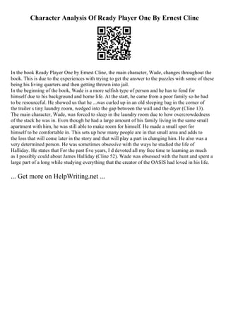 Character Analysis Of Ready Player One By Ernest Cline
In the book Ready Player One by Ernest Cline, the main character, Wade, changes throughout the
book. This is due to the experiences with trying to get the answer to the puzzles with some of these
being his living quarters and then getting thrown into jail.
In the beginning of the book, Wade is a more selfish type of person and he has to fend for
himself due to his background and home life. At the start, he came from a poor family so he had
to be resourceful. He showed us that he ...was curled up in an old sleeping bag in the corner of
the trailer s tiny laundry room, wedged into the gap between the wall and the dryer (Cline 13).
The main character, Wade, was forced to sleep in the laundry room due to how overcrowdedness
of the stack he was in. Even though he had a large amount of his family living in the same small
apartment with him, he was still able to make room for himself. He made a small spot for
himself to be comfortable in. This sets up how many people are in that small area and adds to
the loss that will come later in the story and that will play a part in changing him. He also was a
very determined person. He was sometimes obsessive with the ways he studied the life of
Halliday. He states that For the past five years, I d devoted all my free time to learning as much
as I possibly could about James Halliday (Cline 52). Wade was obsessed with the hunt and spent a
large part of a long while studying everything that the creator of the OASIS had loved in his life.
... Get more on HelpWriting.net ...
 