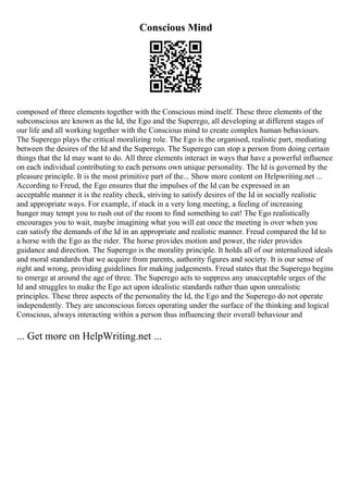 Conscious Mind
composed of three elements together with the Conscious mind itself. These three elements of the
subconscious are known as the Id, the Ego and the Superego, all developing at different stages of
our life and all working together with the Conscious mind to create complex human behaviours.
The Superego plays the critical moralizing role. The Ego is the organised, realistic part, mediating
between the desires of the Id and the Superego. The Superego can stop a person from doing certain
things that the Id may want to do. All three elements interact in ways that have a powerful influence
on each individual contributing to each persons own unique personality. The Id is governed by the
pleasure principle. It is the most primitive part of the... Show more content on Helpwriting.net ...
According to Freud, the Ego ensures that the impulses of the Id can be expressed in an
acceptable manner it is the reality check, striving to satisfy desires of the Id in socially realistic
and appropriate ways. For example, if stuck in a very long meeting, a feeling of increasing
hunger may tempt you to rush out of the room to find something to eat! The Ego realistically
encourages you to wait, maybe imagining what you will eat once the meeting is over when you
can satisfy the demands of the Id in an appropriate and realistic manner. Freud compared the Id to
a horse with the Ego as the rider. The horse provides motion and power, the rider provides
guidance and direction. The Superego is the morality principle. It holds all of our internalized ideals
and moral standards that we acquire from parents, authority figures and society. It is our sense of
right and wrong, providing guidelines for making judgements. Freud states that the Superego begins
to emerge at around the age of three. The Superego acts to suppress any unacceptable urges of the
Id and struggles to make the Ego act upon idealistic standards rather than upon unrealistic
principles. These three aspects of the personality the Id, the Ego and the Superego do not operate
independently. They are unconscious forces operating under the surface of the thinking and logical
Conscious, always interacting within a person thus influencing their overall behaviour and
... Get more on HelpWriting.net ...
 