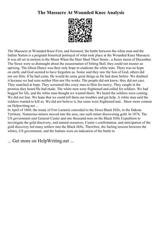 The Massacre At Wounded Knee Analysis
The Massacre at Wounded Knee First, and foremost, the battle between the white man and the
Indian Nation is a poignant historical portrayal of what took place at the Wounded Knee Massacre.
It was all set in motion in the Moon When the Deer Shed Their Horns , a Sioux moon of December.
The Sioux were so distraught about the assassination of Sitting Bull; they could not muster an
uprising. The Ghost Dance was their only hope to eradicate the white man. There was no hope
on earth, and God seemed to have forgotten us. Some said they saw the Son of God; others did
not see Him. If he had come, He would do some great things as He had done before. We doubted
it because we had seen neither Him nor His works. The people did not know; they did not care.
They snatched at hope. They screamed like crazy men to Him for mercy. They caught at the
promise they heard He had made. The white men were frightened and called for soldiers. We had
begged for life, and the white man thought we wanted theirs. We heard the soldiers were coming.
We did not fear. We hope that we could tell them our troubles and get help. A white man said the
soldiers wanted to kill us. We did not believe it, but some were frightened and... Show more content
on Helpwriting.net ...
In April of 1868, the treaty of Fort Laramie conceded to the Sioux Black Hills, in the Dakota
Territory. Numerous miners moved into the area, one such miner discovering gold. In 1874, The
US government sent General Custer and one thousand men on the Black Hills Expedition to
investigate the gold discovery, and natural resources, Custer s confirmation, and anticipation of the
gold discovery led many settlers into the Black Hills. Therefore, the fueling tension between the
whites, US government, and the Indians were an indication of the battle to
... Get more on HelpWriting.net ...
 
