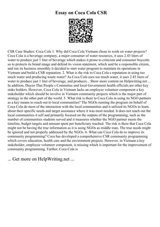 Essay on Coca Cola CSR
CSR Case Studies: Coca Cola 1. Why did Coca Cola Vietnam chose to work on water projects?
Coca Cola is a beverage company, a major consumer of water resources, it uses 2.43 liters of
water to produce just 1 liter of beverage which makes it prone to criticism and consumer boycotts
so to protects its brand image and defend its vision statement, which said be a responsible citizen,
and run its business smoothly it decided to start water program to maintain its operations in
Vietnam and build a CSR reputation. 2. What is the risk to Coca Cola s reputation in using too
much water and producing waste water? As Coca Cola uses too much water, it uses 2.43 liters of
water to produce just 1 liter of beverage, and produces... Show more content on Helpwriting.net ...
In addition, Duyen Thai People s Committee and local Government health officials are other key
stake holders. However, Coca Cola in Vietnam lacks an employee volunteer component a key
stakeholder which should be involve in Vietnam community projects which is the major part of
strategy in the other part of the world. 5. What risk is there to Coca Cola in using its NGO partners
as a key means to reach out to local communities? The NGOs running the program on behalf of
Coca Cola do most of the interaction with the local communities and it utilized its NGOs to learn
about their specific needs and target assistance where it was most needed. It does not reach out the
local communities it self and primarily focused on the outputs of the programming, such as the
number of communities students served and it measures whether the NGO partner meets the
timeline, budget targets and amount spent per beneficiary reached. The risk is there that Coca Cola
might not be having the true information as it is using NGOs as middle man. The true needs might
be ignored and not properly addressed by the NGOs. 6. What can Coca Cola do to improve its
community programming? Coca has developed a comprehensive CSR community programming
which covers education, health care and the environment projects. However, in Vietnam a key
stakeholder, employee volunteer component, is missing which is important for the improvement of
community programming. Further, Coca Cola is
... Get more on HelpWriting.net ...
 