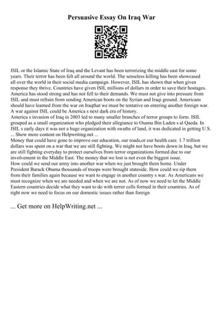Persuasive Essay On Iraq War
ISIL or the Islamic State of Iraq and the Levant has been terrorizing the middle east for some
years. Their terror has been felt all around the world. The senseless killing has been showcased
all over the world in their social media campaign. However, ISIL has shown that when given
response they thrive. Countries have given ISIL millions of dollars in order to save their hostages.
America has stood strong and has not fell to their demands. We must not give into pressure from
ISIL and must refrain from sending American boots on the Syrian and Iraqi ground. Americans
should have learned from the war on Iraqthat we must be tentative on entering another foreign war.
A war against ISIL could be America s next dark era of history.
America s invasion of Iraq in 2003 led to many smaller branches of terror groups to form. ISIL
grouped as a small organization who pledged their allegiance to Osama Bin Laden s al Qaeda. In
ISIL s early days it was not a huge organization with swaths of land, it was dedicated in getting U.S.
... Show more content on Helpwriting.net ...
Money that could have gone to improve our education, our roads,or our health care. 1.7 trillion
dollars was spent on a war that we are still fighting. We might not have boots down in Iraq, but we
are still fighting everyday to protect ourselves from terror organizations formed due to our
involvement in the Middle East. The money that we lost is not even the biggest issue.
How could we send our army into another war when we just brought them home. Under
President Barack Obama thousands of troops were brought stateside. How could we rip them
from their families again because we want to engage in another country s war. As Americans we
must recognize when we are needed and when we are not. As of now we need to let the Middle
Eastern countries decide what they want to do with terror cells formed in their countries. As of
right now we need to focus on our domestic issues rather than foreign
... Get more on HelpWriting.net ...
 