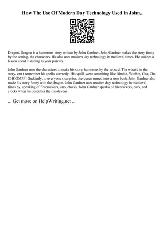 How The Use Of Modern Day Technology Used In John...
Dragon, Dragon is a humorous story written by John Gardner. John Gardner makes the story funny
by the setting, the characters. He also uses modern day technology in medieval times. He teaches a
lesson about listening to your parents.
John Gardner uses the characters to make his story humorous by the wizard. The wizard in the
story, can t remember his spells correctly. His spell ,went something like Bimble, Winble, Cha, Cha
CHOOMPF! Suddenly, to everyone s surprise, the queen turned into a rose bush. John Gardner also
made his story funny with the dragon. John Gardner uses modern day technology in medieval
times by, speaking of firecrackers, cars, clocks. John Gardner speaks of firecrackers, cars, and
clocks when he describes the mosteveus
... Get more on HelpWriting.net ...
 