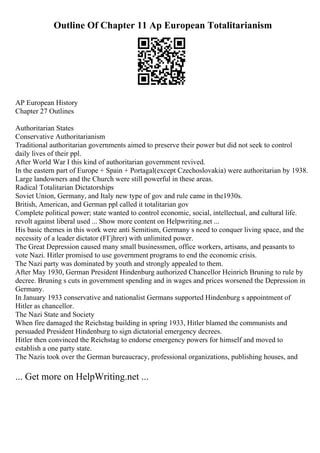 Outline Of Chapter 11 Ap European Totalitarianism
AP European History
Chapter 27 Outlines
Authoritarian States
Conservative Authoritarianism
Traditional authoritarian governments aimed to preserve their power but did not seek to control
daily lives of their ppl.
After World War I this kind of authoritarian government revived.
In the eastern part of Europe + Spain + Portagal(except Czechoslovakia) were authoritarian by 1938.
Large landowners and the Church were still powerful in these areas.
Radical Totalitarian Dictatorships
Soviet Union, Germany, and Italy new type of gov and rule came in the1930s.
British, American, and German ppl called it totalitarian gov
Complete political power; state wanted to control economic, social, intellectual, and cultural life.
revolt against liberal used ... Show more content on Helpwriting.net ...
His basic themes in this work were anti Semitism, Germany s need to conquer living space, and the
necessity of a leader dictator (FГјhrer) with unlimited power.
The Great Depression caused many small businessmen, office workers, artisans, and peasants to
vote Nazi. Hitler promised to use government programs to end the economic crisis.
The Nazi party was dominated by youth and strongly appealed to them.
After May 1930, German President Hindenburg authorized Chancellor Heinrich Bruning to rule by
decree. Bruning s cuts in government spending and in wages and prices worsened the Depression in
Germany.
In January 1933 conservative and nationalist Germans supported Hindenburg s appointment of
Hitler as chancellor.
The Nazi State and Society
When fire damaged the Reichstag building in spring 1933, Hitler blamed the communists and
persuaded President Hindenburg to sign dictatorial emergency decrees.
Hitler then convinced the Reichstag to endorse emergency powers for himself and moved to
establish a one party state.
The Nazis took over the German bureaucracy, professional organizations, publishing houses, and
... Get more on HelpWriting.net ...
 