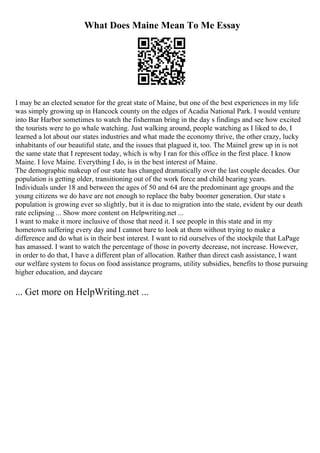 What Does Maine Mean To Me Essay
I may be an elected senator for the great state of Maine, but one of the best experiences in my life
was simply growing up in Hancock county on the edges of Acadia National Park. I would venture
into Bar Harbor sometimes to watch the fisherman bring in the day s findings and see how excited
the tourists were to go whale watching. Just walking around, people watching as I liked to do, I
learned a lot about our states industries and what made the economy thrive, the other crazy, lucky
inhabitants of our beautiful state, and the issues that plagued it, too. The MaineI grew up in is not
the same state that I represent today, which is why I ran for this office in the first place. I know
Maine. I love Maine. Everything I do, is in the best interest of Maine.
The demographic makeup of our state has changed dramatically over the last couple decades. Our
population is getting older, transitioning out of the work force and child bearing years.
Individuals under 18 and between the ages of 50 and 64 are the predominant age groups and the
young citizens we do have are not enough to replace the baby boomer generation. Our state s
population is growing ever so slightly, but it is due to migration into the state, evident by our death
rate eclipsing ... Show more content on Helpwriting.net ...
I want to make it more inclusive of those that need it. I see people in this state and in my
hometown suffering every day and I cannot bare to look at them without trying to make a
difference and do what is in their best interest. I want to rid ourselves of the stockpile that LaPage
has amassed. I want to watch the percentage of those in poverty decrease, not increase. However,
in order to do that, I have a different plan of allocation. Rather than direct cash assistance, I want
our welfare system to focus on food assistance programs, utility subsidies, benefits to those pursuing
higher education, and daycare
... Get more on HelpWriting.net ...
 