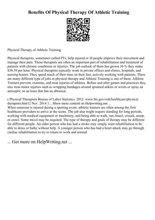 Benefits Of Physical Therapy Of Athletic Training
Physical Therapy of Athletic Training
Physical therapists, sometimes called PTs, help injured or ill people improve their movement and
manage their pain. These therapists are often an important part of rehabilitation and treatment of
patients with chronic conditions or injuries. The job outlook of them has grown 36 % they make
$38.39 per hour. Physical therapists typically work in private offices and clinics, hospitals, and
nursing homes. They spend much of their time on their feet, actively working with patients. There
are many different type of jobs in physical therapy and Athletic Training is one of them. Athletic
Trainers prevent, examine, and treat injuries of athletes. Before and after games and practices they
also treat minor injuries such as wrapping bandages around sprained ankles or wrists or spray an
antiseptic on an knee that has an abrasion.
( Physical Therapists Bureau of Labor Statistics. 2012. www.bls.gov/ooh/healthcare/physical
therapists.htm12 Nov. 2014 ) ... Show more content on Helpwriting.net ...
When someone is injured during a sporting event, athletic trainers are often among the first
healthcare providers to arrive at the scene. The job also might require standing for long periods,
working with medical equipment or machinery, and being able to walk, run, kneel, crouch, stoop,
or crawl. Some travel may be required. The type of therapy and goals of therapy may be different
for different people. An older person who has had a stroke may simply want rehabilitation to be
able to dress or bathe without help. A younger person who has had a heart attack may go through
cardiac rehabilitation to try to return to work and normal
... Get more on HelpWriting.net ...
 