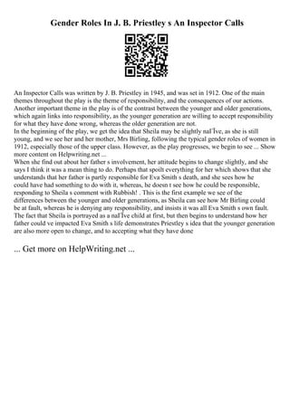 Gender Roles In J. B. Priestley s An Inspector Calls
An Inspector Calls was written by J. B. Priestley in 1945, and was set in 1912. One of the main
themes throughout the play is the theme of responsibility, and the consequences of our actions.
Another important theme in the play is of the contrast between the younger and older generations,
which again links into responsibility, as the younger generation are willing to accept responsibility
for what they have done wrong, whereas the older generation are not.
In the beginning of the play, we get the idea that Sheila may be slightly naГЇve, as she is still
young, and we see her and her mother, Mrs Birling, following the typical gender roles of women in
1912, especially those of the upper class. However, as the play progresses, we begin to see ... Show
more content on Helpwriting.net ...
When she find out about her father s involvement, her attitude begins to change slightly, and she
says I think it was a mean thing to do. Perhaps that spoilt everything for her which shows that she
understands that her father is partly responsible for Eva Smith s death, and she sees how he
could have had something to do with it, whereas, he doesn t see how he could be responsible,
responding to Sheila s comment with Rubbish! . This is the first example we see of the
differences between the younger and older generations, as Sheila can see how Mr Birling could
be at fault, whereas he is denying any responsibility, and insists it was all Eva Smith s own fault.
The fact that Sheila is portrayed as a naГЇve child at first, but then begins to understand how her
father could ve impacted Eva Smith s life demonstrates Priestley s idea that the younger generation
are also more open to change, and to accepting what they have done
... Get more on HelpWriting.net ...
 