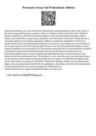 Persuasive Essay On Professional Athletes
Professional athletes are some of the most admired and scrutinized people in the world. Some of
the most recognizable people in popular culture are athletes; Forbes annual list of the 100 Most
Popular Celebrities in the World lists three athletes in the top 20 (Cristiano Ronaldo, LeBron
James, and Lionel Messi, respectively), and thirty one in the entire list (Forbes). While this list is
extremely objective, the immense popularity, athletes is undeniable. Hundreds of millions of
people attend at least one professional sporting event each year, and athletes are seen as leaders in
our society, both on and off the playing field. However, the fact that people hold athletes to such
extreme standards is not necessarily fair. The freedom to promote their own personalities should be
contractually ensured for professional athletes because the freedom to promote their own
personalities helps them be a more complete personand balance their own personal lives and
interests with their professional lives. The freedom to wear what they want, say what they believe
in, do what they want, and just be the person that they are makes it so that there are athletes who
can be role models to everyone of all beliefs. Without this freedom, athletes are one dimensional
figures who are created and controlled by the population, which takes away from their opportunity
to become people that can set good examples for children.Davis 2
Simple beliefs such as religion and political ideals are a basic part
... Get more on HelpWriting.net ...
 