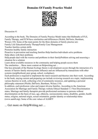 Domains Of Family Practice Model
Discussion #1
According to the book, The Domains of Family Practice Model states that Hallmarks of FLE,
Family Therapy, and FCM have similarities and differences (Walsh, DeFlorio, Burnham,
Weiser,110). Some of the main points for the three domains of family practice are:
Family Life EducationFamily TherapyFamily Case Management
Teaches families certain skills
Promotes healthy family interaction
Proactive in prevention and teaching families Help families/individuals solve problems
Help others with their problems
Help people deal with the worries and problems in their familyProblem solving and assessing a
situation for a solution
Learn about available resources in the community and helping people access them
The similarities ... Show more content on Helpwriting.net ...
One key principle of the Human Ecology theory is development occurs through the interaction of a
mosaic of factors family microsystems influence and are influenced by transactions with other
systems (neighborhood, peer group, school, workplace).
Each profession is required to implement the latest research and theories into their work. According
to the book, staying current and preparing can include reviewing research on a topic, implementing
various theories in work, collecting a list of community resources, and updating a personal
philosophy statement (Walsh, DeFlorio, Burnham, Weiser,114).
In addition, each profession value and respect diverse families. According to the American
Association for Marriage and Family Therapy website Ethical Standard 1.1 Non Discrimination
states, Marriage and family therapists provide professional assistance to persons without
discrimination on the basis of race, age, ethnicity, socioeconomic status, disability, gender, health
status, religion, national origin, sexual orientation, gender identity or relationship status
(www.aamft.org). Some of the core values of AAMFT
... Get more on HelpWriting.net ...
 