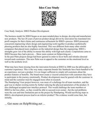 Ideo Case Study
Case Study Analysis: IDEO Product Development
The business model for IDEO began as an open minded place to design, develop and manufacture
new products. The last 20 years of proven product design driven by innovation has translated into
profit margins for their clients and continuous refinement for IDEO s process. IDEO pioneered
concurrent engineering where design and engineering work together to produce aesthetically
pleasing products that are also highly functional. This was different from many other similar
companies that placed more emphasis on the industrial design than the engineering. IDEO s
strengths grew out of the ability to master this ability with high tech clients. Corporations came to
IDEO because they had a proven ... Show more content on Helpwriting.net ...
In the past Palm projects design had been ignored in order to favor bells and whistles directed
toward male customers. This new Palm was to appeal to the customer on the emotional level as
well as the aesthetic level.
What may have been missing from the innovation formula at IDEO in 2000 was the philosophy of
customer experience. This is the way many corporate brands like Starbucks have been handled to be
an experience, not just a product. It is no longer sufficient to simply tell customers about the
product features or benefits. The brand must create a visceral connection with customers they have
to participate in the journey emotionally. Product development must be geared with the customer in
mind and the customer must be engaged more often in research.
The Handspring Visor project however, was more of a challenge for all team members, and the
goal was to shatter existing norms by further reducing the physical parameters of the product. It
also challenged accepted user interface protocol. This would challenge the team members at
IDEO to fail less often , so they would be able to succeed even sooner , but the real problems
were the cost and time limitations put on the project by Handspring. Would sacrificing steps in
IDEO s development process lead to an inferior product? The evidence would come later, but
initially,
... Get more on HelpWriting.net ...
 