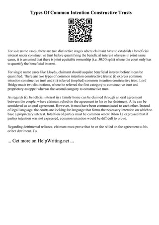 Types Of Common Intention Constructive Trusts
For sole name cases, there are two distinctive stages where claimant have to establish a beneficial
interest under constructive trust before quantifying the beneficial interest whereas in joint name
cases, it is assumed that there is joint equitable ownership (i.e. 50:50 split) where the court only has
to quantify the beneficial interest.
For single name cases like Lloyds, claimant should acquire beneficial interest before it can be
quantified. There are two types of common intention constructive trusts: (i) express common
intention constructive trust and (ii) inferred (implied) common intention constructive trust. Lord
Bridge made two distinctions, where he referred the first category to constructive trust and
proprietary estoppel whereas the second category to constructive trust.
As regards (i), beneficial interest in a family home can be claimed through an oral agreement
between the couple, where claimant relied on the agreement to his or her detriment. A lie can be
considered as an oral agreement. However, it must have been communicated to each other. Instead
of legal language, the courts are looking for language that forms the necessary intention on which to
base a proprietary interest. Intention of parties must be common where Dilon LJ expressed that if
parties intention was not expressed, common intention would be difficult to prove.
Regarding detrimental reliance, claimant must prove that he or she relied on the agreement to his
or her detriment. To
... Get more on HelpWriting.net ...
 