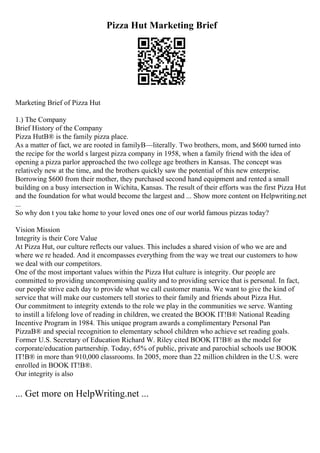 Pizza Hut Marketing Brief
Marketing Brief of Pizza Hut
1.) The Company
Brief History of the Company
Pizza HutВ® is the family pizza place.
As a matter of fact, we are rooted in familyВ—literally. Two brothers, mom, and $600 turned into
the recipe for the world s largest pizza company in 1958, when a family friend with the idea of
opening a pizza parlor approached the two college age brothers in Kansas. The concept was
relatively new at the time, and the brothers quickly saw the potential of this new enterprise.
Borrowing $600 from their mother, they purchased second hand equipment and rented a small
building on a busy intersection in Wichita, Kansas. The result of their efforts was the first Pizza Hut
and the foundation for what would become the largest and ... Show more content on Helpwriting.net
...
So why don t you take home to your loved ones one of our world famous pizzas today?
Vision Mission
Integrity is their Core Value
At Pizza Hut, our culture reflects our values. This includes a shared vision of who we are and
where we re headed. And it encompasses everything from the way we treat our customers to how
we deal with our competitors.
One of the most important values within the Pizza Hut culture is integrity. Our people are
committed to providing uncompromising quality and to providing service that is personal. In fact,
our people strive each day to provide what we call customer mania. We want to give the kind of
service that will make our customers tell stories to their family and friends about Pizza Hut.
Our commitment to integrity extends to the role we play in the communities we serve. Wanting
to instill a lifelong love of reading in children, we created the BOOK IT!В® National Reading
Incentive Program in 1984. This unique program awards a complimentary Personal Pan
PizzaВ® and special recognition to elementary school children who achieve set reading goals.
Former U.S. Secretary of Education Richard W. Riley cited BOOK IT!В® as the model for
corporate/education partnership. Today, 65% of public, private and parochial schools use BOOK
IT!В® in more than 910,000 classrooms. In 2005, more than 22 million children in the U.S. were
enrolled in BOOK IT!В®.
Our integrity is also
... Get more on HelpWriting.net ...
 