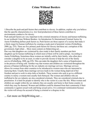 Crime Without Borders
1.Describe the push and pull factors that contribute to slavery. In addition, explain why you believe
that the specific characteristics (i.e. low food production) of these factors contribute to
environments conducive for slavery.
Push and pull factors are very important in the criminal enterprise of slavery and human trafficking.
In our textbook Crime Without Borders: An Introduction To International Criminal Justice by
Aaron Fichtelberg defines push factors as, Push factors are those aspects of a society that make it
a likely target for human traffickers by creating a ready pool of potential victims (Fichtelberg,
2008, pg. 235). There are five primary push factors for slavery and those are: corruption of the
government, high infant ... Show more content on Helpwriting.net ...
One way that daughters are victimized by slave trade is their family members put their
daughters up for human trafficking in which most of them will be sold to pimps. According to
Aaron Fichtelberg, Sometimes these women are initially sold by their family, who often don t
consider a daughter to be an asset, in order to provide income to help the rest of the family
survive (Fichtelberg, 2008, pg.239). This can make the daughters feel a sense of hopelessness
in the process of being sold. Another way that women and children are victimized throughout the
process of human trafficking for the sex industry are marriage services. Marriage services
allows for women from other countries to be introduced to western men who are interested in
marrying them. Usually these marriage services leads to the women being deprived of her
freedom and put to work in strip clubs or brothels. These women who seek to go to a different
country to marry a western men usually feels betrayed. The women and children who are
trafficked to the sex industry are also considered criminals. They are considered criminals due to
prostitution. It is hard for people to identify who is the victim in a case like this. When women and
children are caught within the sex industry they are usually sent home to their home country in
which they may be shunned. Women and children could be shunned from their community if their
community is against sexual work and being sexual active. It is continued victimization because
the victim will always be accused of being a criminal or a disgrace to the
... Get more on HelpWriting.net ...
 