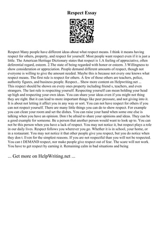 Respect Essay
Respect Many people have different ideas about what respect means. I think it means having
respect for others, property, and respect for yourself. Most people want respect even if it is just a
little. The American Heritage Dictionary states that respect is 1.A feeling of appreciative, often
deferential regard, esteem. 2.The state of being regarded with honor or esteem. 3.Willingness to
show consideration or appreciation. People demand different amounts of respect, though not
everyone is willing to give the amount needed. Maybe this is because not every one knows what
respect means. The first rule is respect for others. A few of those others are teachers, police,
authority figures, and business people. Respect... Show more content on Helpwriting.net ...
This respect should be shown on every ones property including friend s, teachers, and even
strangers. The last rule is respecting yourself. Respecting yourself can mean holding your head
up high and respecting your own ideas. You can share your ideas even if you might not thing
they are right. But it can lead to more important things like peer pressure, and not giving into it.
It is about not letting it affect you in any way or sort. You can not have respect for others if you
can not respect yourself. There are many little things you can do to show respect. For example
you can clean your room and set the dishes. You can raise your hand when some one else is
talking when you have an opinion. Don t be afraid to share your opinions and ideas. They can be
a good example for someone. Be a person that another person would want to look up to. You can
not be this person when you have a lack of respect. You may not notice it, but respect plays a role
in our daily lives. Respect follows you wherever you go. Whether it is in school, your home, or
in a restaurant. You may not notice it that other people give you respect, but you do notice when
they don t. Even for the simplest reasons. If you are not respectful than you will not be respected.
You can t DEMAND respect, nor make people give respect out of fear. The scare will not work.
You have to get respect by earning it. Remaining calm in bad situations and being
... Get more on HelpWriting.net ...
 