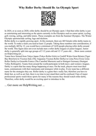 Why Roller Derby Should Be An Olympic Sport
In 2024, or as soon as 2020, roller derby should be an Olympic sport. I find that roller derby is just
as entertaining and interesting as the sports currently in the Olympics such as canoe sprint, cycling,
golf, rowing, sailing, and table tennis. Those examples are from the Summer Olympics. The Winter
Olympic sportsinclude curling, luge and skeleton.
Roller derby is a rapidly growing sport. At this moment, there are 469 female roller derby teams in
the world. To make a team you need at least 12 people. Taking these numbers into consideration, if
you multiply 469 by 12, you would have a minimum of 5,628 people playing roller derby around
the world. This figure does not even include men s roller derby leagues or junior leagues. Junior
derby is generally split into age groups of 5 12 years old and 12 17 years old. ... Show more content
on Helpwriting.net ...
Teams have formed from Tokyo Japan (Tokyo Roller Girls) to Cardiff Wales Great Britain (Tiger
Bay Brawlers) to Vicenza Italy (The Anguanas Vicenza Roller Derby) to Lima Peru (Toxic Lima
Roller Derby) to Grenoble France (The Cannibal Marmots) and to Stuttgart Germany (Stuttgart
Valley Rollergirls). Teams from around the world participate in both men s and women s leagues.
Derby is a sport that has many things happening at once. On the track, players must trust their
team, communicate with their teammates and strategize while in play. Every team has a different
name for the strategies they use. Roller derby is a game that s really fast, therefore you have to
think fast, as well as act fast, there is no time to just stand there and be confused. Fans of major
professional sports watch those sports for many of the reasons they should watch roller derby.
Therefore, roller derby would be an exciting sport to introduce to the
... Get more on HelpWriting.net ...
 