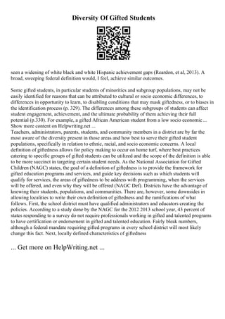 Diversity Of Gifted Students
seen a widening of white black and white Hispanic achievement gaps (Reardon, et al, 2013). A
broad, sweeping federal definition would, I feel, achieve similar outcomes.
Some gifted students, in particular students of minorities and subgroup populations, may not be
easily identified for reasons that can be attributed to cultural or socio economic differences, to
differences in opportunity to learn, to disabling conditions that may mask giftedness, or to biases in
the identification process (p. 329). The differences among these subgroups of students can affect
student engagement, achievement, and the ultimate probability of them achieving their full
potential (p.330). For example, a gifted African American student from a low socio economic...
Show more content on Helpwriting.net ...
Teachers, administrators, parents, students, and community members in a district are by far the
most aware of the diversity present in those areas and how best to serve their gifted student
populations, specifically in relation to ethnic, racial, and socio economic concerns. A local
definition of giftedness allows for policy making to occur on home turf, where best practices
catering to specific groups of gifted students can be utilized and the scope of the definition is able
to be more succinct in targeting certain student needs. As the National Association for Gifted
Children (NAGC) states, the goal of a definition of giftedness is to provide the framework for
gifted education programs and services, and guide key decisions such as which students will
qualify for services, the areas of giftedness to be address with programming, when the services
will be offered, and even why they will be offered (NAGC Def). Districts have the advantage of
knowing their students, populations, and communities. There are, however, some downsides in
allowing localities to write their own definition of giftedness and the ramifications of what
follows. First, the school district must have qualified administrators and educators creating the
policies. According to a study done by the NAGC for the 2012 2013 school year, 43 percent of
states responding to a survey do not require professionals working in gifted and talented programs
to have certification or endorsement in gifted and talented education. Fairly bleak numbers,
although a federal mandate requiring gifted programs in every school district will most likely
change this fact. Next, locally defined characteristics of giftedness
... Get more on HelpWriting.net ...
 